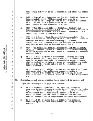 1              homosexual behavior is an abomination and shameful before
                                                          God.”;
                                           2
                                                     m.   PX2839 Evangelical Presbyterian Church, Position Paper on
                                           3              Homosexuality at 3: “[H]omosexual practice is a
                                                          distortion of the image of God as it is still reflected
                                           4              in fallen man, and a perversion of the sexual
                                                          relationship as God intended it to be.”;
                                           5
                                                     n.   PX2840 The Christian Life —— Christian Conduct: As
                                           6              Regards the Institutions of God, Free Methodist Church at
                                                          5: “Homosexual behavior, as all sexual deviation, is a
                                           7              perversion of God’s created order.”;
                                           8         o.   PX2842 A L Barry, What About * * * Homosexuality, The
                                                          Lutheran Church-Missouri Synod at 1: “The Lord teaches us
                                           9              through His Word that homosexuality is a sinful
                                                          distortion of His desire that one man and one woman live
                                          10              together in marriage as husband and wife.”;
For the Northern District of California




                                          11         p.   PX2844 On Marriage, Family, Sexuality, and the Sanctity
    United States District Court




                                                          of Life, Orthodox Church of America at 1: “Homosexuality
                                          12              is to be approached as the result of humanity’s rebellion
                                                          against God.”;
                                          13
                                                     q.   Tr 1566:18-22 (Segura: “[Proponents’ expert] Dr Young
                                          14              freely admits that religious hostility to homosexuals
                                                          [plays] an important role in creating a social climate
                                          15              that’s conducive to hateful acts, to opposition to their
                                                          interest in the public sphere and to prejudice and
                                          16              discrimination.”);
                                          17         r.   Tr 2676:8-2678:24 (Miller: Miller agrees with his former
                                                          statement that “the religious characteristics of
                                          18              California’s Democratic voters” explain why so many
                                                          Democrats voted for Barack Obama and also for Proposition
                                          19              8.).
                                          20   78.   Stereotypes and misinformation have resulted in social and
                                          21         legal disadvantages for gays and lesbians.
                                          22         a.   Tr 413:22-414:6 (Chauncey: The “Save Our Children”
                                                          campaign in Dade County, Florida in 1977 was led by Anita
                                          23              Bryant, a famous Baptist singer. It sought to overturn
                                                          an enactment that added sexual orientation to an
                                          24              antidiscrimination law, and it drew on and revived
                                                          earlier stereotypes of homosexuals as child molesters.);
                                          25
                                                     b.   Tr 1554:14-19 (Segura: Ballot initiatives banning
                                          26              marriage equality have been passed in thirty-three
                                                          states.);
                                          27
                                          28

                                                                                103
 