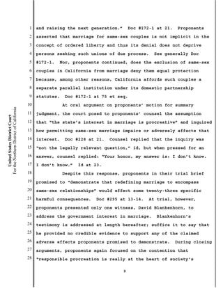 1   and raising the next generation.”       Doc #172-1 at 21.   Proponents
                                           2   asserted that marriage for same-sex couples is not implicit in the
                                           3   concept of ordered liberty and thus its denial does not deprive
                                           4   persons seeking such unions of due process.       See generally Doc
                                           5   #172-1.   Nor, proponents continued, does the exclusion of same-sex
                                           6   couples in California from marriage deny them equal protection
                                           7   because, among other reasons, California affords such couples a
                                           8   separate parallel institution under its domestic partnership
                                           9   statutes.   Doc #172-1 at 75 et seq.
                                          10               At oral argument on proponents’ motion for summary
For the Northern District of California




                                          11   judgment, the court posed to proponents’ counsel the assumption
    United States District Court




                                          12   that “the state’s interest in marriage is procreative” and inquired
                                          13   how permitting same-sex marriage impairs or adversely affects that
                                          14   interest.   Doc #228 at 21.   Counsel replied that the inquiry was
                                          15   “not the legally relevant question,” id, but when pressed for an
                                          16   answer, counsel replied: “Your honor, my answer is: I don’t know.
                                          17   I don’t know.”   Id at 23.
                                          18               Despite this response, proponents in their trial brief
                                          19   promised to “demonstrate that redefining marriage to encompass
                                          20   same-sex relationships” would effect some twenty-three specific
                                          21   harmful consequences.   Doc #295 at 13-14.      At trial, however,
                                          22   proponents presented only one witness, David Blankenhorn, to
                                          23   address the government interest in marriage.       Blankenhorn’s
                                          24   testimony is addressed at length hereafter; suffice it to say that
                                          25   he provided no credible evidence to support any of the claimed
                                          26   adverse effects proponents promised to demonstrate.         During closing
                                          27   arguments, proponents again focused on the contention that
                                          28   “responsible procreation is really at the heart of society’s

                                                                                   9
 