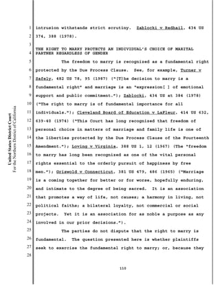 1   intrusion withstands strict scrutiny.    Zablocki v Redhail, 434 US
                                           2   374, 388 (1978).
                                           3
                                               THE RIGHT TO MARRY PROTECTS AN INDIVIDUAL’S CHOICE OF MARITAL
                                           4   PARTNER REGARDLESS OF GENDER
                                           5               The freedom to marry is recognized as a fundamental right
                                           6   protected by the Due Process Clause.    See, for example, Turner v
                                           7   Safely, 482 US 78, 95 (1987) (“[T]he decision to marry is a
                                           8   fundamental right” and marriage is an “expression[ ] of emotional
                                           9   support and public commitment.”); Zablocki, 434 US at 384 (1978)
                                          10   (“The right to marry is of fundamental importance for all
For the Northern District of California




                                          11   individuals.”); Cleveland Board of Education v LaFleur, 414 US 632,
    United States District Court




                                          12   639-40 (1974) (“This Court has long recognized that freedom of
                                          13   personal choice in matters of marriage and family life is one of
                                          14   the liberties protected by the Due Process Clause of the Fourteenth
                                          15   Amendment.”); Loving v Virginia, 388 US 1, 12 (1967) (The “freedom
                                          16   to marry has long been recognized as one of the vital personal
                                          17   rights essential to the orderly pursuit of happiness by free
                                          18   men.”); Griswold v Connecticut, 381 US 479, 486 (1965) (“Marriage
                                          19   is a coming together for better or for worse, hopefully enduring,
                                          20   and intimate to the degree of being sacred.   It is an association
                                          21   that promotes a way of life, not causes; a harmony in living, not
                                          22   political faiths; a bilateral loyalty, not commercial or social
                                          23   projects.   Yet it is an association for as noble a purpose as any
                                          24   involved in our prior decisions.”).
                                          25               The parties do not dispute that the right to marry is
                                          26   fundamental.   The question presented here is whether plaintiffs
                                          27   seek to exercise the fundamental right to marry; or, because they
                                          28

                                                                                 110
 
