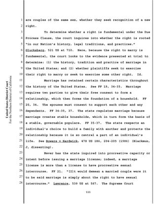 1   are couples of the same sex, whether they seek recognition of a new
                                           2   right.
                                           3               To determine whether a right is fundamental under the Due
                                           4   Process Clause, the court inquires into whether the right is rooted
                                           5   “in our Nation’s history, legal traditions, and practices.”
                                           6   Glucksberg, 521 US at 710.     Here, because the right to marry is
                                           7   fundamental, the court looks to the evidence presented at trial to
                                           8   determine: (1) the history, tradition and practice of marriage in
                                           9   the United States; and (2) whether plaintiffs seek to exercise
                                          10   their right to marry or seek to exercise some other right.         Id.
For the Northern District of California




                                          11               Marriage has retained certain characteristics throughout
    United States District Court




                                          12   the history of the United States.        See FF 19, 34-35.   Marriage
                                          13   requires two parties to give their free consent to form a
                                          14   relationship, which then forms the foundation of a household.           FF
                                          15   20, 34.   The spouses must consent to support each other and any
                                          16   dependents.    FF 34-35, 37.   The state regulates marriage because
                                          17   marriage creates stable households, which in turn form the basis of
                                          18   a stable, governable populace.    FF 35-37.      The state respects an
                                          19   individual’s choice to build a family with another and protects the
                                          20   relationship because it is so central a part of an individual’s
                                          21   life.    See Bowers v Hardwick, 478 US 186, 204-205 (1986) (Blackmun,
                                          22   J, dissenting).
                                          23               Never has the state inquired into procreative capacity or
                                          24   intent before issuing a marriage license; indeed, a marriage
                                          25   license is more than a license to have procreative sexual
                                          26   intercourse.    FF 21.   “[I]t would demean a married couple were it
                                          27   to be said marriage is simply about the right to have sexual
                                          28   intercourse.”    Lawrence, 539 US at 567.      The Supreme Court

                                                                                  111
 