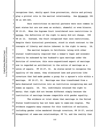 1   recognizes that, wholly apart from procreation, choice and privacy
                                           2   play a pivotal role in the marital relationship.   See Griswold, 381
                                           3   US at 485-486.
                                           4               Race restrictions on marital partners were once common in
                                           5   most states but are now seen as archaic, shameful or even bizarre.
                                           6   FF 23-25.   When the Supreme Court invalidated race restrictions in
                                           7   Loving, the definition of the right to marry did not change.      388
                                           8   US at 12.   Instead, the Court recognized that race restrictions,
                                           9   despite their historical prevalence, stood in stark contrast to the
                                          10   concepts of liberty and choice inherent in the right to marry.      Id.
For the Northern District of California




                                          11               The marital bargain in California (along with other
    United States District Court




                                          12   states) traditionally required that a woman’s legal and economic
                                          13   identity be subsumed by her husband’s upon marriage under the
                                          14   doctrine of coverture; this once-unquestioned aspect of marriage
                                          15   now is regarded as antithetical to the notion of marriage as a
                                          16   union of equals.   FF 26-27, 32.   As states moved to recognize the
                                          17   equality of the sexes, they eliminated laws and practices like
                                          18   coverture that had made gender a proxy for a spouse’s role within a
                                          19   marriage.   FF 26-27, 32.   Marriage was thus transformed from a
                                          20   male-dominated institution into an institution recognizing men and
                                          21   women as equals.   Id.   Yet, individuals retained the right to
                                          22   marry; that right did not become different simply because the
                                          23   institution of marriage became compatible with gender equality.
                                          24               The evidence at trial shows that marriage in the United
                                          25   States traditionally has not been open to same-sex couples.    The
                                          26   evidence suggests many reasons for this tradition of exclusion,
                                          27   including gender roles mandated through coverture, FF 26-27, social
                                          28   disapproval of same-sex relationships, FF 74, and the reality that

                                                                                  112
 