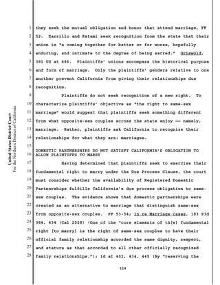 1   they seek the mutual obligation and honor that attend marriage, FF
                                           2   52.   Zarrillo and Katami seek recognition from the state that their
                                           3   union is “a coming together for better or for worse, hopefully
                                           4   enduring, and intimate to the degree of being sacred.”    Griswold,
                                           5   381 US at 486.   Plaintiffs’ unions encompass the historical purpose
                                           6   and form of marriage.   Only the plaintiffs’ genders relative to one
                                           7   another prevent California from giving their relationships due
                                           8   recognition.
                                           9               Plaintiffs do not seek recognition of a new right.   To
                                          10   characterize plaintiffs’ objective as “the right to same-sex
For the Northern District of California




                                          11   marriage” would suggest that plaintiffs seek something different
    United States District Court




                                          12   from what opposite-sex couples across the state enjoy —— namely,
                                          13   marriage.   Rather, plaintiffs ask California to recognize their
                                          14   relationships for what they are: marriages.
                                          15
                                               DOMESTIC PARTNERSHIPS DO NOT SATISFY CALIFORNIA’S OBLIGATION TO
                                          16   ALLOW PLAINTIFFS TO MARRY
                                          17               Having determined that plaintiffs seek to exercise their
                                          18   fundamental right to marry under the Due Process Clause, the court
                                          19   must consider whether the availability of Registered Domestic
                                          20   Partnerships fulfills California’s due process obligation to same-
                                          21   sex couples.   The evidence shows that domestic partnerships were
                                          22   created as an alternative to marriage that distinguish same-sex
                                          23   from opposite-sex couples.   FF 53-54; In re Marriage Cases, 183 P3d
                                          24   384, 434 (Cal 2008) (One of the “core elements of th[e] fundamental
                                          25   right [to marry] is the right of same-sex couples to have their
                                          26   official family relationship accorded the same dignity, respect,
                                          27   and stature as that accorded to all other officially recognized
                                          28   family relationships.”); id at 402, 434, 445 (By “reserving the

                                                                                 114
 