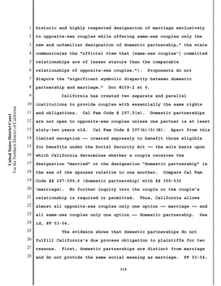 1   historic and highly respected designation of marriage exclusively
                                           2   to opposite-sex couples while offering same-sex couples only the
                                           3   new and unfamiliar designation of domestic partnership,” the state
                                           4   communicates the “official view that [same-sex couples’] committed
                                           5   relationships are of lesser stature than the comparable
                                           6   relationships of opposite-sex couples.”).     Proponents do not
                                           7   dispute the “significant symbolic disparity between domestic
                                           8   partnership and marriage.”   Doc #159-2 at 6.
                                           9              California has created two separate and parallel
                                          10   institutions to provide couples with essentially the same rights
For the Northern District of California




                                          11   and obligations.   Cal Fam Code § 297.5(a).   Domestic partnerships
    United States District Court




                                          12   are not open to opposite-sex couples unless one partner is at least
                                          13   sixty-two years old.   Cal Fam Code § 297(b)(5)(B).   Apart from this
                                          14   limited exception —— created expressly to benefit those eligible
                                          15   for benefits under the Social Security Act —— the sole basis upon
                                          16   which California determines whether a couple receives the
                                          17   designation “married” or the designation “domestic partnership” is
                                          18   the sex of the spouses relative to one another.    Compare Cal Fam
                                          19   Code §§ 297-299.6 (domestic partnership) with §§ 300-536
                                          20   (marriage).   No further inquiry into the couple or the couple’s
                                          21   relationship is required or permitted.   Thus, California allows
                                          22   almost all opposite-sex couples only one option —— marriage —— and
                                          23   all same-sex couples only one option —— domestic partnership.     See
                                          24   id, FF 53-54.
                                          25              The evidence shows that domestic partnerships do not
                                          26   fulfill California’s due process obligation to plaintiffs for two
                                          27   reasons.   First, domestic partnerships are distinct from marriage
                                          28   and do not provide the same social meaning as marriage.    FF 53-54.

                                                                                115
 
