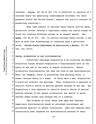 1   interest.   Plyler, 457 US at 220 (“It is difficult to conceive of a
                                           2   rational basis for penalizing [undocumented children] for their
                                           3   presence within the United States,” despite the state’s interest in
                                           4   preserving resources.).
                                           5               Most laws subject to rational basis easily survive equal
                                           6   protection review, because a legitimate reason can nearly always be
                                           7   found for treating different groups in an unequal manner.      See
                                           8   Romer, 517 US at 633.   Yet, to survive rational basis review, a law
                                           9   must do more than disadvantage or otherwise harm a particular
                                          10   group.   United States Department of Agriculture v Moreno, 413 US
For the Northern District of California




                                          11   528, 534 (1973).
    United States District Court




                                          12
                                          13   SEXUAL ORIENTATION OR SEX DISCRIMINATION
                                          14               Plaintiffs challenge Proposition 8 as violating the Equal
                                          15   Protection Clause because Proposition 8 discriminates both on the
                                          16   basis of sex and on the basis of sexual orientation.      Sexual
                                          17   orientation discrimination can take the form of sex discrimination.
                                          18   Here, for example, Perry is prohibited from marrying Stier, a
                                          19   woman, because Perry is a woman.    If Perry were a man, Proposition
                                          20   8 would not prohibit the marriage.       Thus, Proposition 8 operates to
                                          21   restrict Perry’s choice of marital partner because of her sex.       But
                                          22   Proposition 8 also operates to restrict Perry’s choice of marital
                                          23   partner because of her sexual orientation; her desire to marry
                                          24   another woman arises only because she is a lesbian.
                                          25               The evidence at trial shows that gays and lesbians
                                          26   experience discrimination based on unfounded stereotypes and
                                          27   prejudices specific to sexual orientation.      Gays and lesbians have
                                          28   historically been targeted for discrimination because of their

                                                                                  119
 