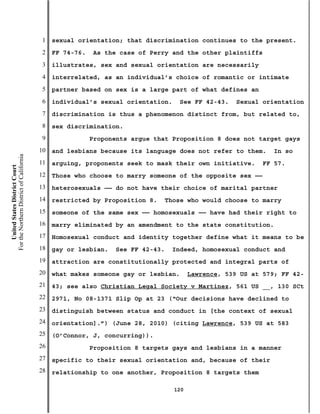 1   sexual orientation; that discrimination continues to the present.
                                           2   FF 74-76.   As the case of Perry and the other plaintiffs
                                           3   illustrates, sex and sexual orientation are necessarily
                                           4   interrelated, as an individual’s choice of romantic or intimate
                                           5   partner based on sex is a large part of what defines an
                                           6   individual’s sexual orientation.    See FF 42-43.    Sexual orientation
                                           7   discrimination is thus a phenomenon distinct from, but related to,
                                           8   sex discrimination.
                                           9               Proponents argue that Proposition 8 does not target gays
                                          10   and lesbians because its language does not refer to them.      In so
For the Northern District of California




                                          11   arguing, proponents seek to mask their own initiative.      FF 57.
    United States District Court




                                          12   Those who choose to marry someone of the opposite sex ——
                                          13   heterosexuals —— do not have their choice of marital partner
                                          14   restricted by Proposition 8.   Those who would choose to marry
                                          15   someone of the same sex —— homosexuals —— have had their right to
                                          16   marry eliminated by an amendment to the state constitution.
                                          17   Homosexual conduct and identity together define what it means to be
                                          18   gay or lesbian.   See FF 42-43.   Indeed, homosexual conduct and
                                          19   attraction are constitutionally protected and integral parts of
                                          20   what makes someone gay or lesbian.       Lawrence, 539 US at 579; FF 42-
                                          21   43; see also Christian Legal Society v Martinez, 561 US __, 130 SCt
                                          22   2971, No 08-1371 Slip Op at 23 (“Our decisions have declined to
                                          23   distinguish between status and conduct in [the context of sexual
                                          24   orientation].”) (June 28, 2010) (citing Lawrence, 539 US at 583
                                          25   (O’Connor, J, concurring)).
                                          26               Proposition 8 targets gays and lesbians in a manner
                                          27   specific to their sexual orientation and, because of their
                                          28   relationship to one another, Proposition 8 targets them

                                                                                  120
 