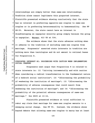 1   relationships are simply better than same-sex relationships.
                                           2   Tradition alone cannot legitimate this purported interest.
                                           3   Plaintiffs presented evidence showing conclusively that the state
                                           4   has no interest in preferring opposite-sex couples to same-sex
                                           5   couples or in preferring heterosexuality to homosexuality.     See FF
                                           6   48-50.   Moreover, the state cannot have an interest in
                                           7   disadvantaging an unpopular minority group simply because the group
                                           8   is unpopular.    Moreno, 413 US at 534.
                                           9                The evidence shows that the state advances nothing when
                                          10   it adheres to the tradition of excluding same-sex couples from
For the Northern District of California




                                          11   marriage.    Proponents’ asserted state interests in tradition are
    United States District Court




                                          12   nothing more than tautologies and do not amount to rational bases
                                          13   for Proposition 8.
                                          14
                                               PURPORTED INTEREST #2: PROCEEDING WITH CAUTION WHEN IMPLEMENTING
                                          15   SOCIAL CHANGES
                                          16                Proponents next argue that Proposition 8 is related to
                                          17   state interests in: (1) “[a]cting incrementally and with caution
                                          18   when considering a radical transformation to the fundamental nature
                                          19   of a bedrock social institution”; (2) “[d]ecreasing the probability
                                          20   of weakening the institution of marriage”; (3) “[d]ecreasing the
                                          21   probability of adverse consequences that could result from
                                          22   weakening the institution of marriage”; and (4) “[d]ecreasing the
                                          23   probability of the potential adverse consequences of same-sex
                                          24   marriage.”    Doc #605 at 13-14.
                                          25                Plaintiffs presented evidence at trial sufficient to
                                          26   rebut any claim that marriage for same-sex couples amounts to a
                                          27   sweeping social change.    See FF 55.    Instead, the evidence shows
                                          28   beyond debate that allowing same-sex couples to marry has at least

                                                                                  125
 