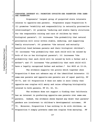 1
                                               PURPORTED INTEREST #3: PROMOTING OPPOSITE-SEX PARENTING OVER SAME-
                                           2   SEX PARENTING
                                           3              Proponents’ largest group of purported state interests
                                           4   relates to opposite-sex parents.    Proponents argue Proposition 8:
                                           5   (1) promotes “stability and responsibility in naturally procreative
                                           6   relationships”; (2) promotes “enduring and stable family structures
                                           7   for the responsible raising and care of children by their
                                           8   biological parents”; (3) increases “the probability that natural
                                           9   procreation will occur within stable, enduring, and supporting
                                          10   family structures”; (4) promotes “the natural and mutually
For the Northern District of California




                                          11   beneficial bond between parents and their biological children”;
    United States District Court




                                          12   (5) increases “the probability that each child will be raised by
                                          13   both of his or her biological parents”; (6) increases “the
                                          14   probability that each child will be raised by both a father and a
                                          15   mother”; and (7) increases “the probability that each child will
                                          16   have a legally recognized father and mother.”   Doc #605 at 13-14.
                                          17              The evidence supports two points which together show
                                          18   Proposition 8 does not advance any of the identified interests: (1)
                                          19   same-sex parents and opposite-sex parents are of equal quality, FF
                                          20   69-73, and (2) Proposition 8 does not make it more likely that
                                          21   opposite-sex couples will marry and raise offspring biologically
                                          22   related to both parents, FF 43, 46, 51.
                                          23              The evidence does not support a finding that California
                                          24   has an interest in preferring opposite-sex parents over same-sex
                                          25   parents.   Indeed, the evidence shows beyond any doubt that parents’
                                          26   genders are irrelevant to children’s developmental outcomes.    FF
                                          27   70.   Moreover, Proposition 8 has nothing to do with children, as
                                          28   Proposition 8 simply prevents same-sex couples from marrying.     FF

                                                                                  127
 