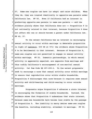1   57.   Same-sex couples can have (or adopt) and raise children.       When
                                           2   they do, they are treated identically to opposite-sex parents under
                                           3   California law.    FF 49.    Even if California had an interest in
                                           4   preferring opposite-sex parents to same-sex parents —— and the
                                           5   evidence plainly shows that California does not —— Proposition 8 is
                                           6   not rationally related to that interest, because Proposition 8 does
                                           7   not affect who can or should become a parent under California law.
                                           8   FF 49, 57.
                                           9                To the extent California has an interest in encouraging
                                          10   sexual activity to occur within marriage (a debatable proposition
For the Northern District of California




                                          11   in light of Lawrence, 539 US at 571) the evidence shows Proposition
    United States District Court




                                          12   8 to be detrimental to that interest.     Because of Proposition 8,
                                          13   same-sex couples are not permitted to engage in sexual activity
                                          14   within marriage.    FF 53.   Domestic partnerships, in which sexual
                                          15   activity is apparently expected, are separate from marriage and
                                          16   thus codify California’s encouragement of non-marital sexual
                                          17   activity.    Cal Fam Code §§ 297-299.6.   To the extent proponents
                                          18   seek to encourage a norm that sexual activity occur within marriage
                                          19   to ensure that reproduction occur within stable households,
                                          20   Proposition 8 discourages that norm because it requires some sexual
                                          21   activity and child-bearing and child-rearing to occur outside
                                          22   marriage.
                                          23                Proponents argue Proposition 8 advances a state interest
                                          24   in encouraging the formation of stable households.     Instead, the
                                          25   evidence shows that Proposition 8 undermines that state interest,
                                          26   because same-sex households have become less stable by the passage
                                          27   of Proposition 8.    The inability to marry denies same-sex couples
                                          28   the benefits, including stability, attendant to marriage.     FF 50.

                                                                                   128
 