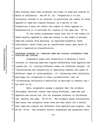1   does nothing other than eliminate the right of same-sex couples to
                                           2   marry in California.   See FF 57, 62.    Proposition 8 is not
                                           3   rationally related to an interest in protecting the rights of those
                                           4   opposed to same-sex couples because, as a matter of law,
                                           5   Proposition 8 does not affect the rights of those opposed to
                                           6   homosexuality or to marriage for couples of the same sex.       FF 62.
                                           7             To the extent proponents argue that one of the rights of
                                           8   those morally opposed to same-sex unions is the right to prevent
                                           9   same-sex couples from marrying, as explained presently those
                                          10   individuals’ moral views are an insufficient basis upon which to
For the Northern District of California




                                          11   enact a legislative classification.
    United States District Court




                                          12
                                               PURPORTED INTEREST #5: TREATING SAME-SEX COUPLES DIFFERENTLY FROM
                                          13   OPPOSITE-SEX COUPLES
                                          14             Proponents argue that Proposition 8 advances a state
                                          15   interest in treating same-sex couples differently from opposite-sex
                                          16   couples by: (1) “[u]sing different names for different things”; (2)
                                          17   “[m]aintaining the flexibility to separately address the needs of
                                          18   different types of relationships”; (3) “[e]nsuring that California
                                          19   marriages are recognized in other jurisdictions”; and (4)
                                          20   “[c]onforming California’s definition of marriage to federal law.”
                                          21   Doc #605 at 14.
                                          22             Here, proponents assume a premise that the evidence
                                          23   thoroughly rebutted: rather than being different, same-sex and
                                          24   opposite-sex unions are, for all purposes relevant to California
                                          25   law, exactly the same.   FF 47-50.     The evidence shows conclusively
                                          26   that moral and religious views form the only basis for a belief
                                          27   that same-sex couples are different from opposite-sex couples.       See
                                          28   FF 48, 76-80.   The evidence fatally undermines any purported state

                                                                                130
 