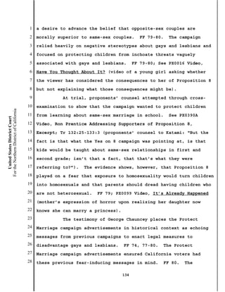 1   a desire to advance the belief that opposite-sex couples are
                                           2   morally superior to same-sex couples.       FF 79-80.   The campaign
                                           3   relied heavily on negative stereotypes about gays and lesbians and
                                           4   focused on protecting children from inchoate threats vaguely
                                           5   associated with gays and lesbians.       FF 79-80; See PX0016 Video,
                                           6   Have You Thought About It? (video of a young girl asking whether
                                           7   the viewer has considered the consequences to her of Proposition 8
                                           8   but not explaining what those consequences might be).
                                           9             At trial, proponents’ counsel attempted through cross-
                                          10   examination to show that the campaign wanted to protect children
For the Northern District of California




                                          11   from learning about same-sex marriage in school.        See PX0390A
    United States District Court




                                          12   Video, Ron Prentice Addressing Supporters of Proposition 8,
                                          13   Excerpt; Tr 132:25-133:3 (proponents’ counsel to Katami: “But the
                                          14   fact is that what the Yes on 8 campaign was pointing at, is that
                                          15   kids would be taught about same-sex relationships in first and
                                          16   second grade; isn’t that a fact, that that’s what they were
                                          17   referring to?”).   The evidence shows, however, that Proposition 8
                                          18   played on a fear that exposure to homosexuality would turn children
                                          19   into homosexuals and that parents should dread having children who
                                          20   are not heterosexual.   FF 79; PX0099 Video, It’s Already Happened
                                          21   (mother’s expression of horror upon realizing her daughter now
                                          22   knows she can marry a princess).
                                          23             The testimony of George Chauncey places the Protect
                                          24   Marriage campaign advertisements in historical context as echoing
                                          25   messages from previous campaigns to enact legal measures to
                                          26   disadvantage gays and lesbians.    FF 74, 77-80.     The Protect
                                          27   Marriage campaign advertisements ensured California voters had
                                          28   these previous fear-inducing messages in mind.       FF 80.   The

                                                                                  134
 
