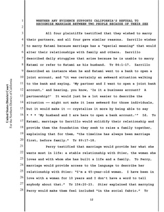 1        WHETHER ANY EVIDENCE SUPPORTS CALIFORNIA’S REFUSAL TO
                                                    RECOGNIZE MARRIAGE BETWEEN TWO PEOPLE BECAUSE OF THEIR SEX
                                           2
                                           3             All four plaintiffs testified that they wished to marry
                                           4   their partners, and all four gave similar reasons.    Zarrillo wishes
                                           5   to marry Katami because marriage has a “special meaning” that would
                                           6   alter their relationships with family and others.    Zarrillo
                                           7   described daily struggles that arise because he is unable to marry
                                           8   Katami or refer to Katami as his husband.    Tr 84:1-17.   Zarrillo
                                           9   described an instance when he and Katami went to a bank to open a
                                          10   joint account, and “it was certainly an awkward situation walking
For the Northern District of California




                                          11   to the bank and saying, ‘My partner and I want to open a joint bank
    United States District Court




                                          12   account,’ and hearing, you know, ‘Is it a business account?      A
                                          13   partnership?’   It would just be a lot easier to describe the
                                          14   situation —— might not make it less awkward for those individuals,
                                          15   but it would make it —— crystalize it more by being able to say
                                          16   * * * ‘My husband and I are here to open a bank account.’”      Id.   To
                                          17   Katami, marriage to Zarrillo would solidify their relationship and
                                          18   provide them the foundation they seek to raise a family together,
                                          19   explaining that for them, “the timeline has always been marriage
                                          20   first, before family.”   Tr 89:17-18.
                                          21             Perry testified that marriage would provide her what she
                                          22   wants most in life: a stable relationship with Stier, the woman she
                                          23   loves and with whom she has built a life and a family.     To Perry,
                                          24   marriage would provide access to the language to describe her
                                          25   relationship with Stier: “I’m a 45-year-old woman.    I have been in
                                          26   love with a woman for 10 years and I don’t have a word to tell
                                          27   anybody about that.”   Tr 154:20-23.    Stier explained that marrying
                                          28   Perry would make them feel included “in the social fabric.”      Tr

                                                                                12
 