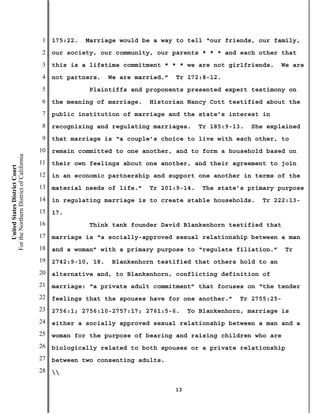 1   175:22.   Marriage would be a way to tell “our friends, our family,
                                           2   our society, our community, our parents * * * and each other that
                                           3   this is a lifetime commitment * * * we are not girlfriends.      We are
                                           4   not partners.    We are married.”   Tr 172:8-12.
                                           5              Plaintiffs and proponents presented expert testimony on
                                           6   the meaning of marriage.    Historian Nancy Cott testified about the
                                           7   public institution of marriage and the state’s interest in
                                           8   recognizing and regulating marriages.      Tr 185:9-13.   She explained
                                           9   that marriage is “a couple’s choice to live with each other, to
                                          10   remain committed to one another, and to form a household based on
For the Northern District of California




                                          11   their own feelings about one another, and their agreement to join
    United States District Court




                                          12   in an economic partnership and support one another in terms of the
                                          13   material needs of life.”    Tr 201:9-14.    The state’s primary purpose
                                          14   in regulating marriage is to create stable households.      Tr 222:13-
                                          15   17.
                                          16              Think tank founder David Blankenhorn testified that
                                          17   marriage is “a socially-approved sexual relationship between a man
                                          18   and a woman” with a primary purpose to “regulate filiation.”        Tr
                                          19   2742:9-10, 18.    Blankenhorn testified that others hold to an
                                          20   alternative and, to Blankenhorn, conflicting definition of
                                          21   marriage: “a private adult commitment” that focuses on “the tender
                                          22   feelings that the spouses have for one another.”      Tr 2755:25-
                                          23   2756:1; 2756:10-2757:17; 2761:5-6.       To Blankenhorn, marriage is
                                          24   either a socially approved sexual relationship between a man and a
                                          25   woman for the purpose of bearing and raising children who are
                                          26   biologically related to both spouses or a private relationship
                                          27   between two consenting adults.
                                          28   

                                                                                   13
 