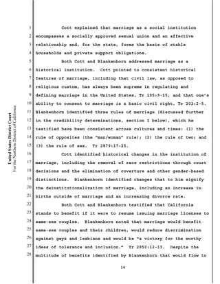 1             Cott explained that marriage as a social institution
                                           2   encompasses a socially approved sexual union and an affective
                                           3   relationship and, for the state, forms the basis of stable
                                           4   households and private support obligations.
                                           5             Both Cott and Blankenhorn addressed marriage as a
                                           6   historical institution.   Cott pointed to consistent historical
                                           7   features of marriage, including that civil law, as opposed to
                                           8   religious custom, has always been supreme in regulating and
                                           9   defining marriage in the United States, Tr 195:9-15, and that one’s
                                          10   ability to consent to marriage is a basic civil right, Tr 202:2-5.
For the Northern District of California




                                          11   Blankenhorn identified three rules of marriage (discussed further
    United States District Court




                                          12   in the credibility determinations, section I below), which he
                                          13   testified have been consistent across cultures and times: (1) the
                                          14   rule of opposites (the “man/woman” rule); (2) the rule of two; and
                                          15   (3) the rule of sex.   Tr 2879:17-25.
                                          16             Cott identified historical changes in the institution of
                                          17   marriage, including the removal of race restrictions through court
                                          18   decisions and the elimination of coverture and other gender-based
                                          19   distinctions.   Blankenhorn identified changes that to him signify
                                          20   the deinstitutionalization of marriage, including an increase in
                                          21   births outside of marriage and an increasing divorce rate.
                                          22             Both Cott and Blankenhorn testified that California
                                          23   stands to benefit if it were to resume issuing marriage licenses to
                                          24   same-sex couples.   Blankenhorn noted that marriage would benefit
                                          25   same-sex couples and their children, would reduce discrimination
                                          26   against gays and lesbians and would be “a victory for the worthy
                                          27   ideas of tolerance and inclusion.”    Tr 2850:12-13.   Despite the
                                          28   multitude of benefits identified by Blankenhorn that would flow to

                                                                                14
 