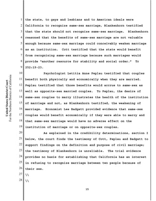 1   the state, to gays and lesbians and to American ideals were
                                           2   California to recognize same-sex marriage, Blankenhorn testified
                                           3   that the state should not recognize same-sex marriage.    Blankenhorn
                                           4   reasoned that the benefits of same-sex marriage are not valuable
                                           5   enough because same-sex marriage could conceivably weaken marriage
                                           6   as an institution.    Cott testified that the state would benefit
                                           7   from recognizing same-sex marriage because such marriages would
                                           8   provide “another resource for stability and social order.”    Tr
                                           9   252:19-23.
                                          10                Psychologist Letitia Anne Peplau testified that couples
For the Northern District of California




                                          11   benefit both physically and economically when they are married.
    United States District Court




                                          12   Peplau testified that those benefits would accrue to same-sex as
                                          13   well as opposite-sex married couples.    To Peplau, the desire of
                                          14   same-sex couples to marry illustrates the health of the institution
                                          15   of marriage and not, as Blankenhorn testified, the weakening of
                                          16   marriage.    Economist Lee Badgett provided evidence that same-sex
                                          17   couples would benefit economically if they were able to marry and
                                          18   that same-sex marriage would have no adverse effect on the
                                          19   institution of marriage or on opposite-sex couples.
                                          20                As explained in the credibility determinations, section I
                                          21   below, the court finds the testimony of Cott, Peplau and Badgett to
                                          22   support findings on the definition and purpose of civil marriage;
                                          23   the testimony of Blankenhorn is unreliable.    The trial evidence
                                          24   provides no basis for establishing that California has an interest
                                          25   in refusing to recognize marriage between two people because of
                                          26   their sex.
                                          27   
                                          28   

                                                                                  15
 