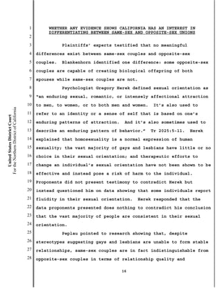 1        WHETHER ANY EVIDENCE SHOWS CALIFORNIA HAS AN INTEREST IN
                                                    DIFFERENTIATING BETWEEN SAME-SEX AND OPPOSITE-SEX UNIONS
                                           2
                                           3              Plaintiffs’ experts testified that no meaningful
                                           4   differences exist between same-sex couples and opposite-sex
                                           5   couples.   Blankenhorn identified one difference: some opposite-sex
                                           6   couples are capable of creating biological offspring of both
                                           7   spouses while same-sex couples are not.
                                           8              Psychologist Gregory Herek defined sexual orientation as
                                           9   “an enduring sexual, romantic, or intensely affectional attraction
                                          10   to men, to women, or to both men and women.    It’s also used to
For the Northern District of California




                                          11   refer to an identity or a sense of self that is based on one’s
    United States District Court




                                          12   enduring patterns of attraction.    And it’s also sometimes used to
                                          13   describe an enduring pattern of behavior.”    Tr 2025:5-11.   Herek
                                          14   explained that homosexuality is a normal expression of human
                                          15   sexuality; the vast majority of gays and lesbians have little or no
                                          16   choice in their sexual orientation; and therapeutic efforts to
                                          17   change an individual’s sexual orientation have not been shown to be
                                          18   effective and instead pose a risk of harm to the individual.
                                          19   Proponents did not present testimony to contradict Herek but
                                          20   instead questioned him on data showing that some individuals report
                                          21   fluidity in their sexual orientation.   Herek responded that the
                                          22   data proponents presented does nothing to contradict his conclusion
                                          23   that the vast majority of people are consistent in their sexual
                                          24   orientation.
                                          25              Peplau pointed to research showing that, despite
                                          26   stereotypes suggesting gays and lesbians are unable to form stable
                                          27   relationships, same-sex couples are in fact indistinguishable from
                                          28   opposite-sex couples in terms of relationship quality and

                                                                                  16
 