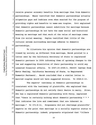 1   receive greater economic benefits from marriage than from domestic
                                           2   partnerships.    Meyer testified that domestic partnerships actually
                                           3   stigmatize gays and lesbians even when enacted for the purpose of
                                           4   providing rights and benefits to same-sex couples.    Cott explained
                                           5   that domestic partnerships cannot substitute for marriage because
                                           6   domestic partnerships do not have the same social and historical
                                           7   meaning as marriage and that much of the value of marriage comes
                                           8   from its social meaning.     Peplau testified that little of the
                                           9   cultural esteem surrounding marriage adheres to domestic
                                          10   partnerships.
For the Northern District of California




                                          11                To illustrate his opinion that domestic partnerships are
    United States District Court




                                          12   viewed by society as different from marriage, Herek pointed to a
                                          13   letter sent by the California Secretary of State to registered
                                          14   domestic partners in 2004 informing them of upcoming changes to the
                                          15   law and suggesting dissolution of their partnership to avoid any
                                          16   unwanted financial effects.    Tr 2047:15-2048:5, PX2265 (Letter from
                                          17   Kevin Shelley, California Secretary of State, to Registered
                                          18   Domestic Partners).     Herek concluded that a similar letter to
                                          19   married couples would not have suggested divorce.    Tr 2048:6-13.
                                          20                The experts’ testimony on domestic partnerships is
                                          21   consistent with the testimony of plaintiffs, who explained that
                                          22   domestic partnerships do not satisfy their desire to marry.       Stier,
                                          23   who has a registered domestic partnership with Perry, explained
                                          24   that “there is certainly nothing about domestic partnership * * *
                                          25   that indicates the love and commitment that are inherent in
                                          26   marriage.”    Tr 171:8-11.   Proponents did not challenge plaintiffs’
                                          27   experts on the point that marriage is a socially superior status to
                                          28   domestic partnership; indeed, proponents stipulated that “[t]here

                                                                                  19
 