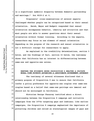 1   is a significant symbolic disparity between domestic partnership
                                           2   and marriage.”   Doc #159-2 at 6.
                                           3             Proponents’ cross-examinations of several experts
                                           4   challenged whether people can be categorized based on their sexual
                                           5   orientation.   Herek, Meyer and Badgett responded that sexual
                                           6   orientation encompasses behavior, identity and attraction and that
                                           7   most people are able to answer questions about their sexual
                                           8   orientation without formal training.     According to the experts,
                                           9   researchers may focus on one element of sexual orientation
                                          10   depending on the purpose of the research and sexual orientation is
For the Northern District of California




                                          11   not a difficult concept for researchers to apply.
    United States District Court




                                          12             As explained in the credibility determinations, section I
                                          13   below, and the findings of fact, section II below, the testimony
                                          14   shows that California has no interest in differentiating between
                                          15   same-sex and opposite-sex unions.
                                          16
                                          17
                                                    WHETHER THE EVIDENCE SHOWS PROPOSITION 8 ENACTED A PRIVATE
                                          18        MORAL VIEW WITHOUT ADVANCING A LEGITIMATE GOVERNMENT INTEREST
                                          19             The testimony of several witnesses disclosed that a
                                          20   primary purpose of Proposition 8 was to ensure that California
                                          21   confer a policy preference for opposite-sex couples over same-sex
                                          22   couples based on a belief that same-sex pairings are immoral and
                                          23   should not be encouraged in California.
                                          24             Historian George Chauncey testified about a direct
                                          25   relationship between the Proposition 8 campaign and initiative
                                          26   campaigns from the 1970s targeting gays and lesbians; like earlier
                                          27   campaigns, the Proposition 8 campaign emphasized the importance of
                                          28   protecting children and relied on stereotypical images of gays and

                                                                                   20
 