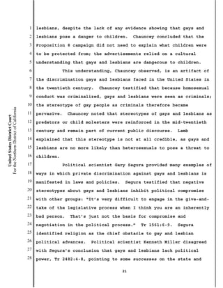 1   lesbians, despite the lack of any evidence showing that gays and
                                           2   lesbians pose a danger to children.     Chauncey concluded that the
                                           3   Proposition 8 campaign did not need to explain what children were
                                           4   to be protected from; the advertisements relied on a cultural
                                           5   understanding that gays and lesbians are dangerous to children.
                                           6                This understanding, Chauncey observed, is an artifact of
                                           7   the discrimination gays and lesbians faced in the United States in
                                           8   the twentieth century.    Chauncey testified that because homosexual
                                           9   conduct was criminalized, gays and lesbians were seen as criminals;
                                          10   the stereotype of gay people as criminals therefore became
For the Northern District of California




                                          11   pervasive.    Chauncey noted that stereotypes of gays and lesbians as
    United States District Court




                                          12   predators or child molesters were reinforced in the mid-twentieth
                                          13   century and remain part of current public discourse.     Lamb
                                          14   explained that this stereotype is not at all credible, as gays and
                                          15   lesbians are no more likely than heterosexuals to pose a threat to
                                          16   children.
                                          17                Political scientist Gary Segura provided many examples of
                                          18   ways in which private discrimination against gays and lesbians is
                                          19   manifested in laws and policies.    Segura testified that negative
                                          20   stereotypes about gays and lesbians inhibit political compromise
                                          21   with other groups: “It’s very difficult to engage in the give-and-
                                          22   take of the legislative process when I think you are an inherently
                                          23   bad person.    That’s just not the basis for compromise and
                                          24   negotiation in the political process.”    Tr 1561:6-9.   Segura
                                          25   identified religion as the chief obstacle to gay and lesbian
                                          26   political advances.    Political scientist Kenneth Miller disagreed
                                          27   with Segura’s conclusion that gays and lesbians lack political
                                          28   power, Tr 2482:4-8, pointing to some successes on the state and

                                                                                  21
 