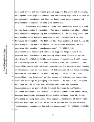 1   national level and increased public support for gays and lesbians,
                                           2   but agreed that popular initiatives can easily tap into a strain of
                                           3   antiminority sentiment and that at least some voters supported
                                           4   Proposition 8 because of anti-gay sentiment.
                                           5             Proponent Hak-Shing William Tam testified about his role
                                           6   in the Proposition 8 campaign.   Tam spent substantial time, effort
                                           7   and resources campaigning for Proposition 8.   As of July 2007, Tam
                                           8   was working with Protect Marriage to put Proposition 8 on the
                                           9   November 2008 ballot.   Tr 1900:13-18.   Tam testified that he is the
                                          10   secretary of the America Return to God Prayer Movement, which
For the Northern District of California




                                          11   operates the website “1man1woman.net.”   Tr 1916:3-24.
    United States District Court




                                          12   1man1woman.net encouraged voters to support Proposition 8 on
                                          13   grounds that homosexuals are twelve times more likely to molest
                                          14   children, Tr 1919:3-1922:21, and because Proposition 8 will cause
                                          15   states one-by-one to fall into Satan’s hands, Tr 1928:6-13.       Tam
                                          16   identified NARTH (the National Association for Research and Therapy
                                          17   of Homosexuality) as the source of information about homosexuality,
                                          18   because he “believe[s] in what they say.”   Tr 1939:1-9.    Tam
                                          19   identified “the internet” as the source of information connecting
                                          20   same-sex marriage to polygamy and incest.   Tr 1957:2-12.    Protect
                                          21   Marriage relied on Tam and, through Tam, used the website
                                          22   1man1woman.net as part of the Protect Marriage Asian/Pacific
                                          23   Islander outreach.   Tr 1976:10-15; PX2599 (Email from Sarah Pollo,
                                          24   Account Executive, Schubert Flint Public Affairs (Aug 22, 2008)
                                          25   attaching meeting minutes).   Tam signed a Statement of Unity with
                                          26   Protect Marriage, PX2633, in which he agreed not to put forward
                                          27   “independent strategies for public messaging.”   Tr 1966:16-1967:16.
                                          28   

                                                                                22
 