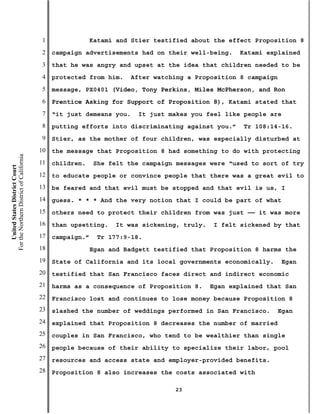 1                Katami and Stier testified about the effect Proposition 8
                                           2   campaign advertisements had on their well-being.     Katami explained
                                           3   that he was angry and upset at the idea that children needed to be
                                           4   protected from him.    After watching a Proposition 8 campaign
                                           5   message, PX0401 (Video, Tony Perkins, Miles McPherson, and Ron
                                           6   Prentice Asking for Support of Proposition 8), Katami stated that
                                           7   “it just demeans you.    It just makes you feel like people are
                                           8   putting efforts into discriminating against you.”     Tr 108:14-16.
                                           9   Stier, as the mother of four children, was especially disturbed at
                                          10   the message that Proposition 8 had something to do with protecting
For the Northern District of California




                                          11   children.    She felt the campaign messages were “used to sort of try
    United States District Court




                                          12   to educate people or convince people that there was a great evil to
                                          13   be feared and that evil must be stopped and that evil is us, I
                                          14   guess. * * * And the very notion that I could be part of what
                                          15   others need to protect their children from was just —— it was more
                                          16   than upsetting.    It was sickening, truly.   I felt sickened by that
                                          17   campaign.”    Tr 177:9-18.
                                          18                Egan and Badgett testified that Proposition 8 harms the
                                          19   State of California and its local governments economically.      Egan
                                          20   testified that San Francisco faces direct and indirect economic
                                          21   harms as a consequence of Proposition 8.      Egan explained that San
                                          22   Francisco lost and continues to lose money because Proposition 8
                                          23   slashed the number of weddings performed in San Francisco.     Egan
                                          24   explained that Proposition 8 decreases the number of married
                                          25   couples in San Francisco, who tend to be wealthier than single
                                          26   people because of their ability to specialize their labor, pool
                                          27   resources and access state and employer-provided benefits.
                                          28   Proposition 8 also increases the costs associated with

                                                                                  23
 