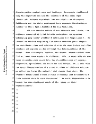 1   discrimination against gays and lesbians.   Proponents challenged
                                           2   only the magnitude and not the existence of the harms Egan
                                           3   identified.   Badgett explained that municipalities throughout
                                           4   California and the state government face economic disadvantages
                                           5   similar to those Egan identified for San Francisco.
                                           6              For the reasons stated in the sections that follow, the
                                           7   evidence presented at trial fatally undermines the premises
                                           8   underlying proponents’ proffered rationales for Proposition 8.    An
                                           9   initiative measure adopted by the voters deserves great respect.
                                          10   The considered views and opinions of even the most highly qualified
For the Northern District of California




                                          11   scholars and experts seldom outweigh the determinations of the
    United States District Court




                                          12   voters.   When challenged, however, the voters’ determinations must
                                          13   find at least some support in evidence.   This is especially so when
                                          14   those determinations enact into law classifications of persons.
                                          15   Conjecture, speculation and fears are not enough.   Still less will
                                          16   the moral disapprobation of a group or class of citizens suffice,
                                          17   no matter how large the majority that shares that view.   The
                                          18   evidence demonstrated beyond serious reckoning that Proposition 8
                                          19   finds support only in such disapproval.   As such, Proposition 8 is
                                          20   beyond the constitutional reach of the voters or their
                                          21   representatives.
                                          22   
                                          23   
                                          24   
                                          25   
                                          26   
                                          27   
                                          28   

                                                                                24
 