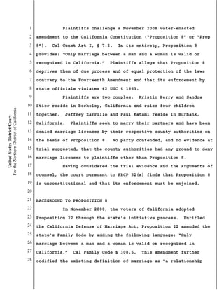 1               Plaintiffs challenge a November 2008 voter-enacted
                                           2   amendment to the California Constitution (“Proposition 8” or “Prop
                                           3   8”).   Cal Const Art I, § 7.5.   In its entirety, Proposition 8
                                           4   provides: “Only marriage between a man and a woman is valid or
                                           5   recognized in California.”    Plaintiffs allege that Proposition 8
                                           6   deprives them of due process and of equal protection of the laws
                                           7   contrary to the Fourteenth Amendment and that its enforcement by
                                           8   state officials violates 42 USC § 1983.
                                           9               Plaintiffs are two couples.   Kristin Perry and Sandra
                                          10   Stier reside in Berkeley, California and raise four children
For the Northern District of California




                                          11   together.   Jeffrey Zarrillo and Paul Katami reside in Burbank,
    United States District Court




                                          12   California.    Plaintiffs seek to marry their partners and have been
                                          13   denied marriage licenses by their respective county authorities on
                                          14   the basis of Proposition 8.   No party contended, and no evidence at
                                          15   trial suggested, that the county authorities had any ground to deny
                                          16   marriage licenses to plaintiffs other than Proposition 8.
                                          17               Having considered the trial evidence and the arguments of
                                          18   counsel, the court pursuant to FRCP 52(a) finds that Proposition 8
                                          19   is unconstitutional and that its enforcement must be enjoined.
                                          20
                                          21   BACKGROUND TO PROPOSITION 8
                                          22               In November 2000, the voters of California adopted
                                          23   Proposition 22 through the state’s initiative process.    Entitled
                                          24   the California Defense of Marriage Act, Proposition 22 amended the
                                          25   state’s Family Code by adding the following language: “Only
                                          26   marriage between a man and a woman is valid or recognized in
                                          27   California.”   Cal Family Code § 308.5.   This amendment further
                                          28   codified the existing definition of marriage as “a relationship
 