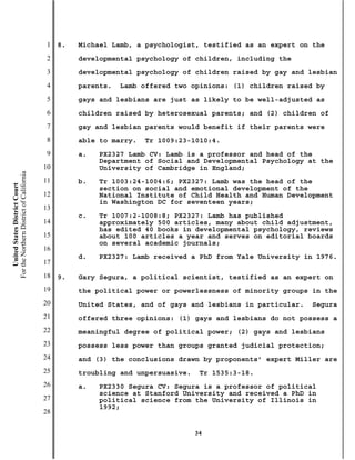 1   8.   Michael Lamb, a psychologist, testified as an expert on the
                                           2        developmental psychology of children, including the
                                           3        developmental psychology of children raised by gay and lesbian
                                           4        parents.   Lamb offered two opinions: (1) children raised by
                                           5        gays and lesbians are just as likely to be well-adjusted as
                                           6        children raised by heterosexual parents; and (2) children of
                                           7        gay and lesbian parents would benefit if their parents were
                                           8        able to marry.   Tr 1009:23-1010:4.
                                           9        a.   PX2327 Lamb CV: Lamb is a professor and head of the
                                                         Department of Social and Developmental Psychology at the
                                          10             University of Cambridge in England;
For the Northern District of California




                                          11        b.   Tr 1003:24-1004:6; PX2327: Lamb was the head of the
    United States District Court




                                                         section on social and emotional development of the
                                          12             National Institute of Child Health and Human Development
                                                         in Washington DC for seventeen years;
                                          13
                                                    c.   Tr 1007:2-1008:8; PX2327: Lamb has published
                                          14             approximately 500 articles, many about child adjustment,
                                                         has edited 40 books in developmental psychology, reviews
                                          15             about 100 articles a year and serves on editorial boards
                                                         on several academic journals;
                                          16
                                                    d.   PX2327: Lamb received a PhD from Yale University in 1976.
                                          17
                                          18   9.   Gary Segura, a political scientist, testified as an expert on
                                          19        the political power or powerlessness of minority groups in the
                                          20        United States, and of gays and lesbians in particular.   Segura
                                          21        offered three opinions: (1) gays and lesbians do not possess a
                                          22        meaningful degree of political power; (2) gays and lesbians
                                          23        possess less power than groups granted judicial protection;
                                          24        and (3) the conclusions drawn by proponents’ expert Miller are
                                          25        troubling and unpersuasive.    Tr 1535:3-18.
                                          26        a.   PX2330 Segura CV: Segura is a professor of political
                                                         science at Stanford University and received a PhD in
                                          27             political science from the University of Illinois in
                                                         1992;
                                          28

                                                                                  34
 