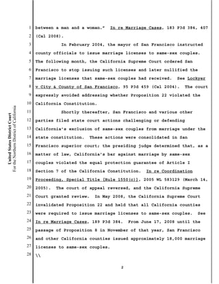 1   between a man and a woman.”   In re Marriage Cases, 183 P3d 384, 407
                                           2   (Cal 2008).
                                           3              In February 2004, the mayor of San Francisco instructed
                                           4   county officials to issue marriage licenses to same-sex couples.
                                           5   The following month, the California Supreme Court ordered San
                                           6   Francisco to stop issuing such licenses and later nullified the
                                           7   marriage licenses that same-sex couples had received.   See Lockyer
                                           8   v City & County of San Francisco, 95 P3d 459 (Cal 2004).     The court
                                           9   expressly avoided addressing whether Proposition 22 violated the
                                          10   California Constitution.
For the Northern District of California




                                          11              Shortly thereafter, San Francisco and various other
    United States District Court




                                          12   parties filed state court actions challenging or defending
                                          13   California’s exclusion of same-sex couples from marriage under the
                                          14   state constitution.   These actions were consolidated in San
                                          15   Francisco superior court; the presiding judge determined that, as a
                                          16   matter of law, California’s bar against marriage by same-sex
                                          17   couples violated the equal protection guarantee of Article I
                                          18   Section 7 of the California Constitution.   In re Coordination
                                          19   Proceeding, Special Title [Rule 1550(c)], 2005 WL 583129 (March 14,
                                          20   2005).   The court of appeal reversed, and the California Supreme
                                          21   Court granted review.   In May 2008, the California Supreme Court
                                          22   invalidated Proposition 22 and held that all California counties
                                          23   were required to issue marriage licenses to same-sex couples.    See
                                          24   In re Marriage Cases, 189 P3d 384.    From June 17, 2008 until the
                                          25   passage of Proposition 8 in November of that year, San Francisco
                                          26   and other California counties issued approximately 18,000 marriage
                                          27   licenses to same-sex couples.
                                          28   

                                                                                 2
 