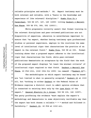 1   reliable principles and methods.”     Id.   Expert testimony must be
                                           2   both relevant and reliable, with a “basis in the knowledge and
                                           3   experience of [the relevant] discipline.”     Kumho Tire Co v
                                           4   Carmichael, 526 US 137, 147, 149 (1999) (citing Daubert v Merrell
                                           5   Dow Pharm, 509 US 579, 589, 592 (1993)).
                                           6              While proponents correctly assert that formal training in
                                           7   the relevant disciplines and peer-reviewed publications are not
                                           8   dispositive of expertise, education is nevertheless important to
                                           9   ensure that “an expert, whether basing testimony upon professional
                                          10   studies or personal experience, employs in the courtroom the same
For the Northern District of California




                                          11   level of intellectual rigor that characterizes the practice of an
    United States District Court




                                          12   expert in the relevant field.”   Kumho Tire, 526 US at 152.     Formal
                                          13   training shows that a proposed expert adheres to the intellectual
                                          14   rigor that characterizes the field, while peer-reviewed
                                          15   publications demonstrate an acceptance by the field that the work
                                          16   of the proposed expert displays “at least the minimal criteria” of
                                          17   intellectual rigor required in that field.     Daubert v Merrell Dow
                                          18   Pharm, 43 F3d 1311, 1318 (9th Cir 1995) (on remand) (“Daubert II”).
                                          19              The methodologies on which expert testimony may be based
                                          20   are “not limited to what is generally accepted,” Daubert II at 1319
                                          21   n11, but “nothing in either Daubert or the Federal Rules of
                                          22   Evidence requires a district court to admit opinion evidence that
                                          23   is connected to existing data only by the ipse dixit of the
                                          24   expert.”   General Electric Co v Joiner, 522 US 136, 146 (1997).
                                          25   The party proffering the evidence “must explain the expert’s
                                          26   methodology and demonstrate in some objectively verifiable way that
                                          27   the expert has both chosen a reliable * * * method and followed it
                                          28   faithfully.”   Daubert II, 43 F3d at 1319 n11.

                                                                                40
 