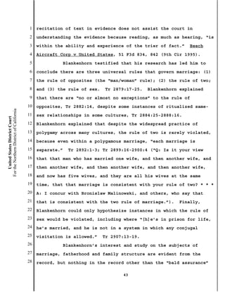 1   recitation of text in evidence does not assist the court in
                                           2   understanding the evidence because reading, as much as hearing, “is
                                           3   within the ability and experience of the trier of fact.”    Beech
                                           4   Aircraft Corp v United States, 51 F3d 834, 842 (9th Cir 1995).
                                           5                Blankenhorn testified that his research has led him to
                                           6   conclude there are three universal rules that govern marriage: (1)
                                           7   the rule of opposites (the “man/woman” rule); (2) the rule of two;
                                           8   and (3) the rule of sex.    Tr 2879:17-25.   Blankenhorn explained
                                           9   that there are “no or almost no exceptions” to the rule of
                                          10   opposites, Tr 2882:14, despite some instances of ritualized same-
For the Northern District of California




                                          11   sex relationships in some cultures, Tr 2884:25-2888:16.
    United States District Court




                                          12   Blankenhorn explained that despite the widespread practice of
                                          13   polygamy across many cultures, the rule of two is rarely violated,
                                          14   because even within a polygamous marriage, “each marriage is
                                          15   separate.”    Tr 2892:1-3; Tr 2899:16-2900:4 (“Q: Is it your view
                                          16   that that man who has married one wife, and then another wife, and
                                          17   then another wife, and then another wife, and then another wife,
                                          18   and now has five wives, and they are all his wives at the same
                                          19   time, that that marriage is consistent with your rule of two? * * *
                                          20   A: I concur with Bronislaw Malinowski, and others, who say that
                                          21   that is consistent with the two rule of marriage.”).    Finally,
                                          22   Blankenhorn could only hypothesize instances in which the rule of
                                          23   sex would be violated, including where “[h]e’s in prison for life,
                                          24   he’s married, and he is not in a system in which any conjugal
                                          25   visitation is allowed.”    Tr 2907:13-19.
                                          26                Blankenhorn’s interest and study on the subjects of
                                          27   marriage, fatherhood and family structure are evident from the
                                          28   record, but nothing in the record other than the “bald assurance”

                                                                                  43
 