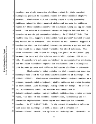 1   consider any study comparing children raised by their married
                                           2   biological parents to children raised by their married adoptive
                                           3   parents.    Blankenhorn did not testify about a study comparing
                                           4   children raised by their married biological parents to children
                                           5   raised by their married parents who conceived using an egg or sperm
                                           6   donor.    The studies Blankenhorn relied on compare various family
                                           7   structures and do not emphasize biology.    Tr 2768:9-2772:6.    The
                                           8   studies may well support a conclusion that parents’ marital status
                                           9   may affect child outcomes.    The studies do not, however, support a
                                          10   conclusion that the biological connection between a parent and his
For the Northern District of California




                                          11   or her child is a significant variable for child outcomes.      The
    United States District Court




                                          12   court concludes that “there is simply too great an analytical gap
                                          13   between the data and the opinion proffered.”    Joiner, 522 US at
                                          14   146.    Blankenhorn’s reliance on biology is unsupported by evidence,
                                          15   and the court therefore rejects his conclusion that a biological
                                          16   link between parents and children influences children’s outcomes.
                                          17               Blankenhorn’s third opinion is that recognizing same-sex
                                          18   marriage will lead to the deinstitutionalization of marriage.      Tr
                                          19   2772:21-2775:23.    Blankenhorn described deinstitutionalization as a
                                          20   process through which previously stable patterns and rules forming
                                          21   an institution (like marriage) slowly erode or change.     Tr 2773:4-
                                          22   24.    Blankenhorn identified several manifestations of
                                          23   deinstitutionalization: out-of-wedlock childbearing, rising divorce
                                          24   rates, the rise of non-marital cohabitation, increasing use of
                                          25   assistive reproductive technologies and marriage for same-sex
                                          26   couples.    Tr 2774:20-2775:23.   To the extent Blankenhorn believes
                                          27   that same-sex marriage is both a cause and a symptom of
                                          28   deinstitutionalization, his opinion is tautological.      Moreover, no

                                                                                  45
 