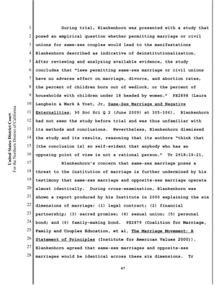 1             During trial, Blankenhorn was presented with a study that
                                           2   posed an empirical question whether permitting marriage or civil
                                           3   unions for same-sex couples would lead to the manifestations
                                           4   Blankenhorn described as indicative of deinstitutionalization.
                                           5   After reviewing and analyzing available evidence, the study
                                           6   concludes that “laws permitting same-sex marriage or civil unions
                                           7   have no adverse effect on marriage, divorce, and abortion rates,
                                           8   the percent of children born out of wedlock, or the percent of
                                           9   households with children under 18 headed by women.”     PX2898 (Laura
                                          10   Langbein & Mark A Yost, Jr, Same-Sex Marriage and Negative
For the Northern District of California




                                          11   Externalities, 90 Soc Sci Q 2 (June 2009) at 305-306).     Blankenhorn
    United States District Court




                                          12   had not seen the study before trial and was thus unfamiliar with
                                          13   its methods and conclusions.   Nevertheless, Blankenhorn dismissed
                                          14   the study and its results, reasoning that its authors “think that
                                          15   [the conclusion is] so self-evident that anybody who has an
                                          16   opposing point of view is not a rational person.”     Tr 2918:19-21.
                                          17             Blankenhorn’s concern that same-sex marriage poses a
                                          18   threat to the institution of marriage is further undermined by his
                                          19   testimony that same-sex marriage and opposite-sex marriage operate
                                          20   almost identically.   During cross-examination, Blankenhorn was
                                          21   shown a report produced by his Institute in 2000 explaining the six
                                          22   dimensions of marriage: (1) legal contract; (2) financial
                                          23   partnership; (3) sacred promise; (4) sexual union; (5) personal
                                          24   bond; and (6) family-making bond.     PX2879 (Coalition for Marriage,
                                          25   Family and Couples Education, et al, The Marriage Movement: A
                                          26   Statement of Principles (Institute for American Values 2000)).
                                          27   Blankenhorn agreed that same-sex marriages and opposite-sex
                                          28   marriages would be identical across these six dimensions.     Tr

                                                                                47
 