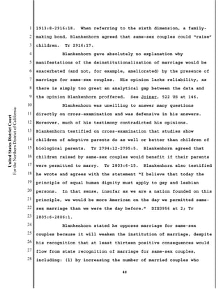 1   2913:8-2916:18.    When referring to the sixth dimension, a family-
                                           2   making bond, Blankenhorn agreed that same-sex couples could “raise”
                                           3   children.    Tr 2916:17.
                                           4               Blankenhorn gave absolutely no explanation why
                                           5   manifestations of the deinstitutionalization of marriage would be
                                           6   exacerbated (and not, for example, ameliorated) by the presence of
                                           7   marriage for same-sex couples.   His opinion lacks reliability, as
                                           8   there is simply too great an analytical gap between the data and
                                           9   the opinion Blankenhorn proffered.     See Joiner, 522 US at 146.
                                          10               Blankenhorn was unwilling to answer many questions
For the Northern District of California




                                          11   directly on cross-examination and was defensive in his answers.
    United States District Court




                                          12   Moreover, much of his testimony contradicted his opinions.
                                          13   Blankenhorn testified on cross-examination that studies show
                                          14   children of adoptive parents do as well or better than children of
                                          15   biological parents.   Tr 2794:12-2795:5.   Blankenhorn agreed that
                                          16   children raised by same-sex couples would benefit if their parents
                                          17   were permitted to marry.   Tr 2803:6-15.   Blankenhorn also testified
                                          18   he wrote and agrees with the statement “I believe that today the
                                          19   principle of equal human dignity must apply to gay and lesbian
                                          20   persons.    In that sense, insofar as we are a nation founded on this
                                          21   principle, we would be more American on the day we permitted same-
                                          22   sex marriage than we were the day before.”    DIX0956 at 2; Tr
                                          23   2805:6-2806:1.
                                          24               Blankenhorn stated he opposes marriage for same-sex
                                          25   couples because it will weaken the institution of marriage, despite
                                          26   his recognition that at least thirteen positive consequences would
                                          27   flow from state recognition of marriage for same-sex couples,
                                          28   including: (1) by increasing the number of married couples who

                                                                                 48
 