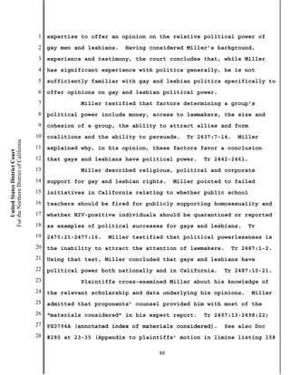1   expertise to offer an opinion on the relative political power of
                                           2   gay men and lesbians.   Having considered Miller’s background,
                                           3   experience and testimony, the court concludes that, while Miller
                                           4   has significant experience with politics generally, he is not
                                           5   sufficiently familiar with gay and lesbian politics specifically to
                                           6   offer opinions on gay and lesbian political power.
                                           7             Miller testified that factors determining a group’s
                                           8   political power include money, access to lawmakers, the size and
                                           9   cohesion of a group, the ability to attract allies and form
                                          10   coalitions and the ability to persuade.   Tr 2437:7-14.   Miller
For the Northern District of California




                                          11   explained why, in his opinion, these factors favor a conclusion
    United States District Court




                                          12   that gays and lesbians have political power.   Tr 2442-2461.
                                          13             Miller described religious, political and corporate
                                          14   support for gay and lesbian rights.   Miller pointed to failed
                                          15   initiatives in California relating to whether public school
                                          16   teachers should be fired for publicly supporting homosexuality and
                                          17   whether HIV-positive individuals should be quarantined or reported
                                          18   as examples of political successes for gays and lesbians.    Tr
                                          19   2475:21-2477:16.   Miller testified that political powerlessness is
                                          20   the inability to attract the attention of lawmakers.    Tr 2487:1-2.
                                          21   Using that test, Miller concluded that gays and lesbians have
                                          22   political power both nationally and in California.   Tr 2487:10-21.
                                          23             Plaintiffs cross-examined Miller about his knowledge of
                                          24   the relevant scholarship and data underlying his opinions.     Miller
                                          25   admitted that proponents’ counsel provided him with most of the
                                          26   “materials considered” in his expert report.   Tr 2497:13-2498:22;
                                          27   PX0794A (annotated index of materials considered).     See also Doc
                                          28   #280 at 23-35 (Appendix to plaintiffs’ motion in limine listing 158

                                                                                50
 