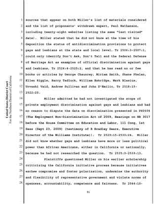 1   sources that appear on both Miller’s list of materials considered
                                           2   and the list of proponents’ withdrawn expert, Paul Nathanson,
                                           3   including twenty-eight websites listing the same “last visited”
                                           4   date).   Miller stated that he did not know at the time of his
                                           5   deposition the status of antidiscrimination provisions to protect
                                           6   gays and lesbians at the state and local level, Tr 2506:3-2507:1,
                                           7   could only identify Don’t Ask, Don’t Tell and the federal Defense
                                           8   of Marriage Act as examples of official discrimination against gays
                                           9   and lesbians, Tr 2524:4-2525:2, and that he has read no or few
                                          10   books or articles by George Chauncey, Miriam Smith, Shane Phelan,
For the Northern District of California




                                          11   Ellen Riggle, Barry Tadlock, William Eskridge, Mark Blasius,
    United States District Court




                                          12   Urvashi Vaid, Andrew Sullivan and John D’Emilio, Tr 2518:15-
                                          13   2522:25.
                                          14              Miller admitted he had not investigated the scope of
                                          15   private employment discrimination against gays and lesbians and had
                                          16   no reason to dispute the data on discrimination presented in PX0604
                                          17   (The Employment Non-Discrimination Act of 2009, Hearings on HR 3017
                                          18   before the House Committee on Education and Labor, 111 Cong, 1st
                                          19   Sess (Sept 23, 2009) (testimony of R Bradley Sears, Executive
                                          20   Director of the Williams Institute)).   Tr 2529:15-2530:24.    Miller
                                          21   did not know whether gays and lesbians have more or less political
                                          22   power than African Americans, either in California or nationally,
                                          23   because he had not researched the question.   Tr 2535:9-2539:13.
                                          24              Plaintiffs questioned Miller on his earlier scholarship
                                          25   criticizing the California initiative process because initiatives
                                          26   eschew compromise and foster polarization, undermine the authority
                                          27   and flexibility of representative government and violate norms of
                                          28   openness, accountability, competence and fairness.   Tr 2544:10-

                                                                                51
 