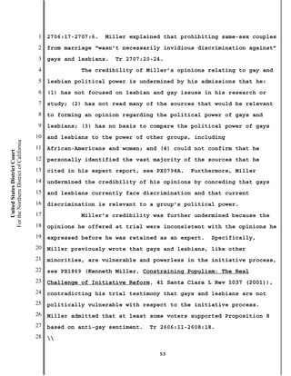 1   2706:17-2707:6.   Miller explained that prohibiting same-sex couples
                                           2   from marriage “wasn’t necessarily invidious discrimination against”
                                           3   gays and lesbians.   Tr 2707:20-24.
                                           4             The credibility of Miller’s opinions relating to gay and
                                           5   lesbian political power is undermined by his admissions that he:
                                           6   (1) has not focused on lesbian and gay issues in his research or
                                           7   study; (2) has not read many of the sources that would be relevant
                                           8   to forming an opinion regarding the political power of gays and
                                           9   lesbians; (3) has no basis to compare the political power of gays
                                          10   and lesbians to the power of other groups, including
For the Northern District of California




                                          11   African-Americans and women; and (4) could not confirm that he
    United States District Court




                                          12   personally identified the vast majority of the sources that he
                                          13   cited in his expert report, see PX0794A.   Furthermore, Miller
                                          14   undermined the credibility of his opinions by conceding that gays
                                          15   and lesbians currently face discrimination and that current
                                          16   discrimination is relevant to a group’s political power.
                                          17             Miller’s credibility was further undermined because the
                                          18   opinions he offered at trial were inconsistent with the opinions he
                                          19   expressed before he was retained as an expert.   Specifically,
                                          20   Miller previously wrote that gays and lesbians, like other
                                          21   minorities, are vulnerable and powerless in the initiative process,
                                          22   see PX1869 (Kenneth Miller, Constraining Populism: The Real
                                          23   Challenge of Initiative Reform, 41 Santa Clara L Rev 1037 (2001)),
                                          24   contradicting his trial testimony that gays and lesbians are not
                                          25   politically vulnerable with respect to the initiative process.
                                          26   Miller admitted that at least some voters supported Proposition 8
                                          27   based on anti-gay sentiment.   Tr 2606:11-2608:18.
                                          28   

                                                                                53
 