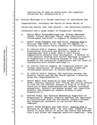 1              instructions of when we would start the signature
                                                          collection for [Proposition 8].”
                                           2
                                           3   18.   Protect Marriage is a “broad coalition” of individuals and
                                           4         organizations, including the Church of Jesus Christ of
                                           5         Latter-Day Saints (the “LDS Church”), the California Catholic
                                           6         Conference and a large number of evangelical churches.
                                           7         a.   PX2310 About ProtectMarriage.com, Protect Marriage
                                                          (2008): Protect Marriage “about” page identifies a
                                           8              “broad-based coalition” in support of Proposition 8;
                                           9         b.   PX0577 Frank Schubert and Jeff Flint, Passing Prop 8,
                                                          Politics (Feb 2009) at 47: “We had the support of
                                          10              virtually the entire faith community in California.”;
For the Northern District of California




                                          11         c.   Tr 1585:20-1590:2 (Segura: Churches, because of their
    United States District Court




                                                          hierarchical structure and ability to speak to
                                          12              congregations once a week, have a “very strong
                                                          communication network” with churchgoers. A network of
                                          13              “1700 pastors” working with Protect Marriage in support
                                                          of Proposition 8 is striking because of “the sheer
                                          14              breadth of the [religious] organization and its level of
                                                          coordination with Protect Marriage.”);
                                          15
                                                     d.   Tr 1590:23-1591:12 (Segura: An “organized effort” and
                                          16              “formal association” of religious groups formed the
                                                          “broad-based coalition” of Protect Marriage.);
                                          17
                                                     e.   Tr 1609:12-1610:6 (Segura: The coalition between the
                                          18              Catholic Church and the LDS Church against a minority
                                                          group was “unprecedented.”);
                                          19
                                                     f.   PX2597 Email from Prentice to Lynn Vincent (June 19,
                                          20              2008): Prentice explains that “[f]rom the initial efforts
                                                          in 1998 for the eventual success of Prop 22 in 2000, a
                                          21              coalition of many organizations has existed, including
                                                          evangelical, Catholic and Mormon groups” and identifies
                                          22              Catholic and evangelical leaders working to pass
                                                          Proposition 8;
                                          23
                                                     g.   PX0390A Video, Ron Prentice Addressing Supporters of
                                          24              Proposition 8, Excerpt: Prentice explains the importance
                                                          of contributions from the LDS Church, Catholic bishops
                                          25              and evangelical ministers to the Protect Marriage
                                                          campaign;
                                          26
                                                     h.   PX0577 Frank Schubert and Jeff Flint, Passing Prop 8,
                                          27              Politics at 46 (Feb 2009): “By this time, leaders of the
                                                          Church of Jesus Christ of Latter Day Saints had endorsed
                                          28              Prop 8 and joined the campaign executive committee. Even

                                                                                59
 