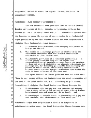 1   Proponents’ motion to order the copies’ return, Doc #698, is
                                           2   accordingly DENIED.
                                           3
                                           4   PLAINTIFFS’ CASE AGAINST PROPOSITION 8
                                           5                The Due Process Clause provides that no “State [shall]
                                           6   deprive any person of life, liberty, or property, without due
                                           7   process of law.”    US Const Amend XIV, § 1.   Plaintiffs contend that
                                           8   the freedom to marry the person of one’s choice is a fundamental
                                           9   right protected by the Due Process Clause and that Proposition 8
                                          10   violates this fundamental right because:
For the Northern District of California




                                          11        1.      It prevents each plaintiff from marrying the person of
    United States District Court




                                                            his or her choice;
                                          12
                                                    2.      The choice of a marriage partner is sheltered by the
                                          13                Fourteenth Amendment from the state’s unwarranted
                                                            usurpation of that choice; and
                                          14
                                                    3.      California’s provision of a domestic partnership —— a
                                          15                status giving same-sex couples the rights and
                                                            responsibilities of marriage without providing marriage
                                          16                —— does not afford plaintiffs an adequate substitute for
                                                            marriage and, by disabling plaintiffs from marrying the
                                          17                person of their choice, invidiously discriminates,
                                                            without justification, against plaintiffs and others who
                                          18                seek to marry a person of the same sex.
                                          19                The Equal Protection Clause provides that no state shall
                                          20   “deny to any person within its jurisdiction the equal protection of
                                          21   the laws.”    US Const Amend XIV, § 1.   According to plaintiffs,
                                          22   Proposition 8 violates the Equal Protection Clause because it:
                                          23        1.      Discriminates against gay men and lesbians by denying
                                                            them a right to marry the person of their choice whereas
                                          24                heterosexual men and women may do so freely; and
                                          25        2.      Disadvantages a suspect class in preventing only gay men
                                                            and lesbians, not heterosexuals, from marrying.
                                          26
                                          27   Plaintiffs argue that Proposition 8 should be subjected to
                                          28   heightened scrutiny under the Equal Protection Clause because gays

                                                                                   5
 