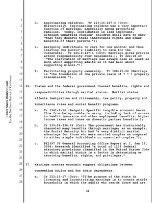 1
                                                     d.   Legitimating children. Tr 225:16-227:4 (Cott:
                                           2              Historically, legitimating children was a very important
                                                          function of marriage, especially among propertied
                                           3              families. Today, legitimation is less important,
                                                          although unmarried couples’ children still have to show
                                           4              “that they deserve these inheritance rights and other
                                                          benefits of their parents.”);
                                           5
                                                     e.   Assigning individuals to care for one another and thus
                                           6              limiting the public’s liability to care for the
                                                          vulnerable. Tr 226:8-227:4 (Cott: Marriage gives private
                                           7              actors responsibility over dependents.); Tr 222:18-20
                                                          (“The institution of marriage has always been at least as
                                           8              much about supporting adults as it has been about
                                                          supporting minors.”);
                                           9
                                                     f.   Facilitating property ownership. Tr 188:20-22 (Marriage
                                          10              is “the foundation of the private realm of * * * property
For the Northern District of California




                                                          transmission.”).
                                          11
    United States District Court




                                          12   36.   States and the federal government channel benefits, rights and
                                          13         responsibilities through marital status.   Marital status
                                          14         affects immigration and citizenship, tax policy, property and
                                          15         inheritance rules and social benefit programs.
                                          16         a.   Tr 1341:2-16 (Badgett: Specific tangible economic harms
                                                          flow from being unable to marry, including lack of access
                                          17              to health insurance and other employment benefits, higher
                                                          income taxes and taxes on domestic partner benefits.);
                                          18
                                                     b.   Tr 235:24-236:16 (Cott: The government has historically
                                          19              channeled many benefits through marriage; as an example,
                                                          the Social Security Act had “a very distinct marital
                                          20              advantage for those who were married couples as compared
                                                          to either single individuals or unmarried couples.”);
                                          21
                                                     c.   PX1397 US General Accounting Office Report at 1, Jan 23,
                                          22              2004: Research identified “a total of 1138 federal
                                                          statutory provisions classified in the United States Code
                                          23              in which marital status is a factor in determining or
                                                          receiving benefits, rights, and privileges.”.
                                          24
                                          25   37.   Marriage creates economic support obligations between
                                          26         consenting adults and for their dependents.
                                          27         a.   Tr 222:13-17 (Cott: “[T]he purpose of the state in
                                                          licensing and incentivizing marriage is to create stable
                                          28              households in which the adults who reside there and are

                                                                                68
 
