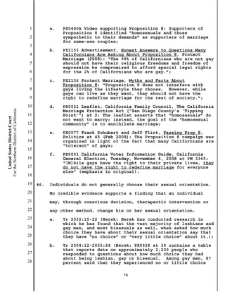 1         a.   PX0480A Video supporting Proposition 8: Supporters of
                                                          Proposition 8 identified “homosexuals and those
                                           2              sympathetic to their demands” as supporters of marriage
                                                          for same-sex couples;
                                           3
                                                     b.   PX2153 Advertisement, Honest Answers to Questions Many
                                           4              Californians Are Asking About Proposition 8, Protect
                                                          Marriage (2008): “The 98% of Californians who are not gay
                                           5              should not have their religious freedoms and freedom of
                                                          expression be compromised to afford special legal rights
                                           6              for the 2% of Californians who are gay.”;
                                           7         c.   PX2156 Protect Marriage, Myths and Facts About
                                                          Proposition 8: “Proposition 8 does not interfere with
                                           8              gays living the lifestyle they choose. However, while
                                                          gays can live as they want, they should not have the
                                           9              right to redefine marriage for the rest of society.”;
                                          10         d.   PX0021 Leaflet, California Family Council, The California
For the Northern District of California




                                                          Marriage Protection Act (“San Diego County’s ‘Tipping
                                          11              Point’”) at 2: The leaflet asserts that “homosexuals” do
    United States District Court




                                                          not want to marry; instead, the goal of the “homosexual
                                          12              community” is to annihilate marriage;
                                          13         e.   PX0577 Frank Schubert and Jeff Flint, Passing Prop 8,
                                                          Politics at 45 (Feb 2009): The Proposition 8 campaign was
                                          14              organized in light of the fact that many Californians are
                                                          “tolerant” of gays;
                                          15
                                                     f.   PX0001 California Voter Information Guide, California
                                          16              General Election, Tuesday, November 4, 2008 at PM 3365:
                                                          “[W]hile gays have the right to their private lives, they
                                          17              do not have the right to redefine marriage for everyone
                                                          else” (emphasis in original).
                                          18
                                          19   46.   Individuals do not generally choose their sexual orientation.
                                          20         No credible evidence supports a finding that an individual
                                          21         may, through conscious decision, therapeutic intervention or
                                          22         any other method, change his or her sexual orientation.
                                          23         a.   Tr 2032:15-22 (Herek: Herek has conducted research in
                                                          which he has found that the vast majority of lesbians and
                                          24              gay men, and most bisexuals as well, when asked how much
                                                          choice they have about their sexual orientation say that
                                          25              they have “no choice” or “very little choice” about it.);
                                          26         b.   Tr 2054:12-2055:24 (Herek: PX0928 at 39 contains a table
                                                          that reports data on approximately 2,200 people who
                                          27              responded to questions about how much choice they had
                                                          about being lesbian, gay or bisexual. Among gay men, 87
                                          28              percent said that they experienced no or little choice

                                                                                74
 