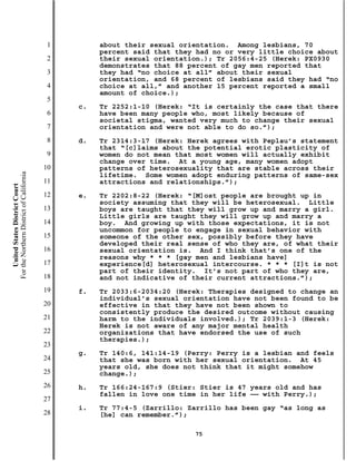 1        about their sexual orientation. Among lesbians, 70
                                                    percent said that they had no or very little choice about
                                           2        their sexual orientation.); Tr 2056:4-25 (Herek: PX0930
                                                    demonstrates that 88 percent of gay men reported that
                                           3        they had “no choice at all” about their sexual
                                                    orientation, and 68 percent of lesbians said they had “no
                                           4        choice at all,” and another 15 percent reported a small
                                                    amount of choice.);
                                           5
                                               c.   Tr 2252:1-10 (Herek: “It is certainly the case that there
                                           6        have been many people who, most likely because of
                                                    societal stigma, wanted very much to change their sexual
                                           7        orientation and were not able to do so.”);
                                           8   d.   Tr 2314:3-17 (Herek: Herek agrees with Peplau’s statement
                                                    that “[c]laims about the potential erotic plasticity of
                                           9        women do not mean that most women will actually exhibit
                                                    change over time. At a young age, many women adopt
                                          10        patterns of heterosexuality that are stable across their
For the Northern District of California




                                                    lifetime. Some women adopt enduring patterns of same-sex
                                          11        attractions and relationships.”);
    United States District Court




                                          12   e.   Tr 2202:8-22 (Herek: “[M]ost people are brought up in
                                                    society assuming that they will be heterosexual. Little
                                          13        boys are taught that they will grow up and marry a girl.
                                                    Little girls are taught they will grow up and marry a
                                          14        boy. And growing up with those expectations, it is not
                                                    uncommon for people to engage in sexual behavior with
                                          15        someone of the other sex, possibly before they have
                                                    developed their real sense of who they are, of what their
                                          16        sexual orientation is. And I think that’s one of the
                                                    reasons why * * * [gay men and lesbians have]
                                          17        experience[d] heterosexual intercourse. * * * [I]t is not
                                                    part of their identity. It’s not part of who they are,
                                          18        and not indicative of their current attractions.”);
                                          19   f.   Tr 2033:6-2034:20 (Herek: Therapies designed to change an
                                                    individual’s sexual orientation have not been found to be
                                          20        effective in that they have not been shown to
                                                    consistently produce the desired outcome without causing
                                          21        harm to the individuals involved.); Tr 2039:1-3 (Herek:
                                                    Herek is not aware of any major mental health
                                          22        organizations that have endorsed the use of such
                                                    therapies.);
                                          23
                                               g.   Tr 140:6, 141:14-19 (Perry: Perry is a lesbian and feels
                                          24        that she was born with her sexual orientation. At 45
                                                    years old, she does not think that it might somehow
                                          25        change.);
                                          26   h.   Tr 166:24-167:9 (Stier: Stier is 47 years old and has
                                                    fallen in love one time in her life —— with Perry.);
                                          27
                                               i.   Tr 77:4-5 (Zarrillo: Zarrillo has been gay “as long as
                                          28        [he] can remember.”);

                                                                          75
 
