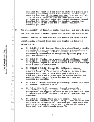 1              and thus the court did not address whether a person in a
                                                          domestic partnership would have standing to challenge
                                           2              DOMA.)); see also In re Karen Golinski, 587 F3d 901, 902
                                                          (9th Cir 2009) (finding that Golinski could obtain
                                           3              coverage for her wife under the Federal Employees Health
                                                          Benefits Act without needing to consider whether the
                                           4              result would be the same for a federal employee’s
                                                          domestic partner).
                                           5
                                           6   54.   The availability of domestic partnership does not provide gays
                                           7         and lesbians with a status equivalent to marriage because the
                                           8         cultural meaning of marriage and its associated benefits are
                                           9         intentionally withheld from same-sex couples in domestic
                                          10         partnerships.
For the Northern District of California




                                          11         a.   Tr 613:23-614:12 (Peplau: There is a significant symbolic
    United States District Court




                                                          disparity between marriage and domestic partnerships; a
                                          12              domestic partnership is “not something that is
                                                          necessarily understood or recognized by other people in
                                          13              your environment.”);
                                          14         b.   Tr 659:8-15 (Peplau: As a result of the different social
                                                          meanings of a marriage and a domestic partnership, there
                                          15              is a greater degree of an enforceable trust in a marriage
                                                          than a domestic partnership.);
                                          16
                                                     c.   Tr 2044:20-2045:22 (Herek: The difference between
                                          17              domestic partnerships and marriage is much more than
                                                          simply a word. “[J]ust the fact that we’re here today
                                          18              suggests that this is more than just a word * * *
                                                          clearly, [there is] a great deal of strong feeling and
                                          19              emotion about the difference between marriage and
                                                          domestic partnerships.”);
                                          20
                                                     d.   Tr 964:1-3 (Meyer: Domestic partnerships reduce the value
                                          21              of same-sex relationships.);
                                          22         e.   PX0710 at RFA No 37: Attorney General admits that
                                                          establishing a separate legal institution for state
                                          23              recognition and support of lesbian and gay families, even
                                                          if well-intentioned, marginalizes and stigmatizes gay
                                          24              families;
                                          25         f.   Tr 142:2-13 (Perry: When you are married, “you are
                                                          honored and respected by your family. Your children know
                                          26              what your relationship is. And when you leave your home
                                                          and you go to work or you go out in the world, people
                                          27              know what your relationship means.”);
                                          28

                                                                                82
 