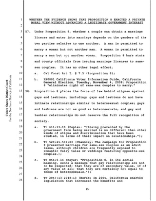 1     WHETHER THE EVIDENCE SHOWS THAT PROPOSITION 8 ENACTED A PRIVATE
                                                  MORAL VIEW WITHOUT ADVANCING A LEGITIMATE GOVERNMENT INTEREST
                                           2
                                           3   57.   Under Proposition 8, whether a couple can obtain a marriage
                                           4         license and enter into marriage depends on the genders of the
                                           5         two parties relative to one another.   A man is permitted to
                                           6         marry a woman but not another man.   A woman is permitted to
                                           7         marry a man but not another woman.   Proposition 8 bars state
                                           8         and county officials from issuing marriage licenses to same-
                                           9         sex couples.   It has no other legal effect.
                                          10         a.   Cal Const Art I, § 7.5 (Proposition 8);
For the Northern District of California




                                          11         b.   PX0001 California Voter Information Guide, California
    United States District Court




                                                          General Election, Tuesday, November 4, 2008: Proposition
                                          12              8 “eliminates right of same-sex couples to marry.”
                                          13   58.   Proposition 8 places the force of law behind stigmas against
                                          14         gays and lesbians, including: gays and lesbians do not have
                                          15         intimate relationships similar to heterosexual couples; gays
                                          16         and lesbians are not as good as heterosexuals; and gay and
                                          17         lesbian relationships do not deserve the full recognition of
                                          18         society.
                                          19         a.   Tr 611:13-19 (Peplau: “[B]eing prevented by the
                                                          government from being married is no different than other
                                          20              kinds of stigma and discrimination that have been
                                                          studied, in terms of their impact on relationships.”);
                                          21
                                                     b.   Tr 529:21-530:23 (Chauncey: The campaign for Proposition
                                          22              8 presented marriage for same-sex couples as an adult
                                                          issue, although children are frequently exposed to
                                          23              romantic fairy tales or weddings featuring opposite-sex
                                                          couples.);
                                          24
                                                     c.   Tr 854:5-14 (Meyer: “Proposition 8, in its social
                                          25              meaning, sends a message that gay relationships are not
                                                          to be respected; that they are of secondary value, if of
                                          26              any value at all; that they are certainly not equal to
                                                          those of heterosexuals.”);
                                          27
                                                     d.   Tr 2047:13-2048:13 (Herek: In 2004, California enacted
                                          28              legislation that increased the benefits and

                                                                                 85
 