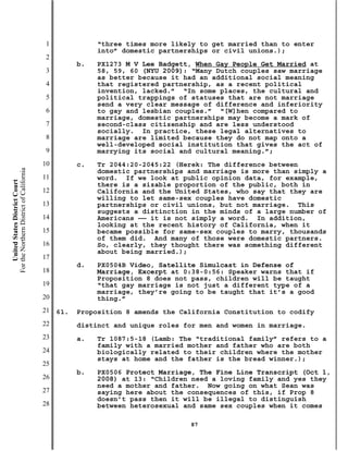 1              “three times more likely to get married than to enter
                                                          into” domestic partnerships or civil unions.);
                                           2
                                                     b.   PX1273 M V Lee Badgett, When Gay People Get Married at
                                           3              58, 59, 60 (NYU 2009): “Many Dutch couples saw marriage
                                                          as better because it had an additional social meaning
                                           4              that registered partnership, as a recent political
                                                          invention, lacked.” “In some places, the cultural and
                                           5              political trappings of statuses that are not marriage
                                                          send a very clear message of difference and inferiority
                                           6              to gay and lesbian couples.” “[W]hen compared to
                                                          marriage, domestic partnerships may become a mark of
                                           7              second-class citizenship and are less understood
                                                          socially. In practice, these legal alternatives to
                                           8              marriage are limited because they do not map onto a
                                                          well-developed social institution that gives the act of
                                           9              marrying its social and cultural meaning.”;
                                          10         c.   Tr 2044:20-2045:22 (Herek: The difference between
For the Northern District of California




                                                          domestic partnerships and marriage is more than simply a
                                          11              word. If we look at public opinion data, for example,
    United States District Court




                                                          there is a sizable proportion of the public, both in
                                          12              California and the United States, who say that they are
                                                          willing to let same-sex couples have domestic
                                          13              partnerships or civil unions, but not marriage. This
                                                          suggests a distinction in the minds of a large number of
                                          14              Americans —— it is not simply a word. In addition,
                                                          looking at the recent history of California, when it
                                          15              became possible for same-sex couples to marry, thousands
                                                          of them did. And many of those were domestic partners.
                                          16              So, clearly, they thought there was something different
                                                          about being married.);
                                          17
                                                     d.   PX0504B Video, Satellite Simulcast in Defense of
                                          18              Marriage, Excerpt at 0:38-0:56: Speaker warns that if
                                                          Proposition 8 does not pass, children will be taught
                                          19              “that gay marriage is not just a different type of a
                                                          marriage, they’re going to be taught that it’s a good
                                          20              thing.”
                                          21   61.   Proposition 8 amends the California Constitution to codify
                                          22         distinct and unique roles for men and women in marriage.
                                          23         a.   Tr 1087:5-18 (Lamb: The “traditional family” refers to a
                                                          family with a married mother and father who are both
                                          24              biologically related to their children where the mother
                                                          stays at home and the father is the bread winner.);
                                          25
                                                     b.   PX0506 Protect Marriage, The Fine Line Transcript (Oct 1,
                                          26              2008) at 13: “Children need a loving family and yes they
                                                          need a mother and father. Now going on what Sean was
                                          27              saying here about the consequences of this, if Prop 8
                                                          doesn’t pass then it will be illegal to distinguish
                                          28              between heterosexual and same sex couples when it comes

                                                                                87
 