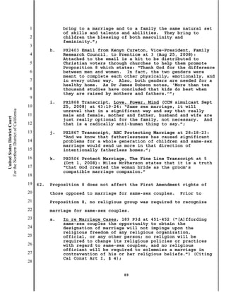 1              bring to a marriage and to a family the same natural set
                                                          of skills and talents and abilities. They bring to
                                           2              children the blessing of both masculinity and
                                                          femininity.”;
                                           3
                                                     h.   PX2403 Email from Kenyn Cureton, Vice-President, Family
                                           4              Research Council, to Prentice at 3 (Aug 25, 2008):
                                                          Attached to the email is a kit to be distributed to
                                           5              Christian voters through churches to help them promote
                                                          Proposition 8 which states: “Thank God for the difference
                                           6              between men and women. In fact, the two genders were
                                                          meant to complete each other physically, emotionally, and
                                           7              in every other way. Also, both genders are needed for a
                                                          healthy home. As Dr James Dobson notes, ‘More than ten
                                           8              thousand studies have concluded that kids do best when
                                                          they are raised by mothers and fathers.’”;
                                           9
                                                     i.   PX1868 Transcript, Love, Power, Mind (CCN simulcast Sept
                                          10              25, 2008) at 43:19-24: “Same sex marriage, it will
For the Northern District of California




                                                          unravel that in a significant way and say that really
                                          11              male and female, mother and father, husband and wife are
    United States District Court




                                                          just really optional for the family, not necessary. And
                                          12              that is a radically anti-human thing to say.”;
                                          13         j.   PX1867 Transcript, ABC Protecting Marriage at 28:18-23:
                                                          “And we know that fatherlessness has caused significant
                                          14              problems for a whole generation of children and same-sex
                                                          marriage would send us more in that direction of
                                          15              intentionally fatherless homes.”;
                                          16         k.   PX0506 Protect Marriage, The Fine Line Transcript at 5
                                                          (Oct 1, 2008): Miles McPherson states that it is a truth
                                          17              “that God created the woman bride as the groom’s
                                                          compatible marriage companion.”
                                          18
                                          19   62.   Proposition 8 does not affect the First Amendment rights of
                                          20         those opposed to marriage for same-sex couples.   Prior to
                                          21         Proposition 8, no religious group was required to recognize
                                          22         marriage for same-sex couples.
                                          23         a.   In re Marriage Cases, 189 P3d at 451-452 (“[A]ffording
                                                          same-sex couples the opportunity to obtain the
                                          24              designation of marriage will not impinge upon the
                                                          religious freedom of any religious organization,
                                          25              official, or any other person; no religion will be
                                                          required to change its religious policies or practices
                                          26              with regard to same-sex couples, and no religious
                                                          officiant will be required to solemnize a marriage in
                                          27              contravention of his or her religious beliefs.”) (Citing
                                                          Cal Const Art I, § 4);
                                          28

                                                                                89
 