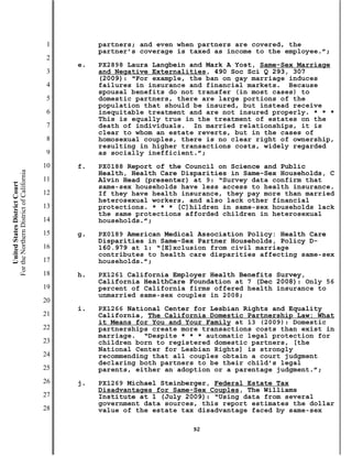 1        partners; and even when partners are covered, the
                                                    partner’s coverage is taxed as income to the employee.”;
                                           2
                                               e.   PX2898 Laura Langbein and Mark A Yost, Same-Sex Marriage
                                           3        and Negative Externalities, 490 Soc Sci Q 293, 307
                                                    (2009): “For example, the ban on gay marriage induces
                                           4        failures in insurance and financial markets. Because
                                                    spousal benefits do not transfer (in most cases) to
                                           5        domestic partners, there are large portions of the
                                                    population that should be insured, but instead receive
                                           6        inequitable treatment and are not insured properly. * * *
                                                    This is equally true in the treatment of estates on the
                                           7        death of individuals. In married relationships, it is
                                                    clear to whom an estate reverts, but in the cases of
                                           8        homosexual couples, there is no clear right of ownership,
                                                    resulting in higher transactions costs, widely regarded
                                           9        as socially inefficient.”;
                                          10   f.   PX0188 Report of the Council on Science and Public
For the Northern District of California




                                                    Health, Health Care Disparities in Same-Sex Households, C
                                          11        Alvin Head (presenter) at 9: “Survey data confirm that
    United States District Court




                                                    same-sex households have less access to health insurance.
                                          12        If they have health insurance, they pay more than married
                                                    heterosexual workers, and also lack other financial
                                          13        protections. * * * [C]hildren in same-sex households lack
                                                    the same protections afforded children in heterosexual
                                          14        households.”;
                                          15   g.   PX0189 American Medical Association Policy: Health Care
                                                    Disparities in Same-Sex Partner Households, Policy D-
                                          16        160.979 at 1: “[E]xclusion from civil marriage
                                                    contributes to health care disparities affecting same-sex
                                          17        households.”;
                                          18   h.   PX1261 California Employer Health Benefits Survey,
                                                    California HealthCare Foundation at 7 (Dec 2008): Only 56
                                          19        percent of California firms offered health insurance to
                                                    unmarried same-sex couples in 2008;
                                          20
                                               i.   PX1266 National Center for Lesbian Rights and Equality
                                          21        California, The California Domestic Partnership Law: What
                                                    it Means for You and Your Family at 13 (2009): Domestic
                                          22        partnerships create more transactions costs than exist in
                                                    marriage. “Despite * * * automatic legal protection for
                                          23        children born to registered domestic partners, [the
                                                    National Center for Lesbian Rights] is strongly
                                          24        recommending that all couples obtain a court judgment
                                                    declaring both partners to be their child’s legal
                                          25        parents, either an adoption or a parentage judgment.”;
                                          26   j.   PX1269 Michael Steinberger, Federal Estate Tax
                                                    Disadvantages for Same-Sex Couples, The Williams
                                          27        Institute at 1 (July 2009): “Using data from several
                                                    government data sources, this report estimates the dollar
                                          28        value of the estate tax disadvantage faced by same-sex

                                                                          92
 