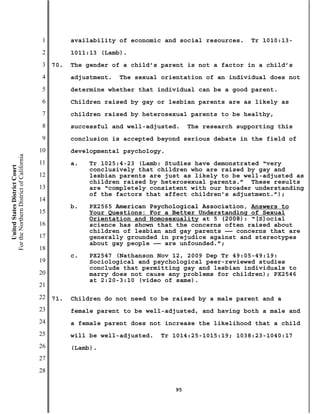 1         availability of economic and social resources.   Tr 1010:13-
                                           2         1011:13 (Lamb).
                                           3   70.   The gender of a child’s parent is not a factor in a child’s
                                           4         adjustment.   The sexual orientation of an individual does not
                                           5         determine whether that individual can be a good parent.
                                           6         Children raised by gay or lesbian parents are as likely as
                                           7         children raised by heterosexual parents to be healthy,
                                           8         successful and well-adjusted.    The research supporting this
                                           9         conclusion is accepted beyond serious debate in the field of
                                          10         developmental psychology.
For the Northern District of California




                                          11         a.   Tr 1025:4-23 (Lamb: Studies have demonstrated “very
    United States District Court




                                                          conclusively that children who are raised by gay and
                                          12              lesbian parents are just as likely to be well-adjusted as
                                                          children raised by heterosexual parents.” These results
                                          13              are “completely consistent with our broader understanding
                                                          of the factors that affect children’s adjustment.”);
                                          14
                                                     b.   PX2565 American Psychological Association, Answers to
                                          15              Your Questions: For a Better Understanding of Sexual
                                                          Orientation and Homosexuality at 5 (2008): “[S]ocial
                                          16              science has shown that the concerns often raised about
                                                          children of lesbian and gay parents —— concerns that are
                                          17              generally grounded in prejudice against and stereotypes
                                                          about gay people —— are unfounded.”;
                                          18
                                                     c.   PX2547 (Nathanson Nov 12, 2009 Dep Tr 49:05-49:19:
                                          19              Sociological and psychological peer-reviewed studies
                                                          conclude that permitting gay and lesbian individuals to
                                          20              marry does not cause any problems for children); PX2546
                                                          at 2:20-3:10 (video of same).
                                          21
                                          22   71.   Children do not need to be raised by a male parent and a
                                          23         female parent to be well-adjusted, and having both a male and
                                          24         a female parent does not increase the likelihood that a child
                                          25         will be well-adjusted.   Tr 1014:25-1015:19; 1038:23-1040:17
                                          26         (Lamb).
                                          27
                                          28

                                                                                 95
 