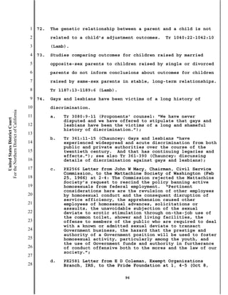 1   72.   The genetic relationship between a parent and a child is not
                                           2         related to a child’s adjustment outcomes.   Tr 1040:22-1042:10
                                           3         (Lamb).
                                           4   73.   Studies comparing outcomes for children raised by married
                                           5         opposite-sex parents to children raised by single or divorced
                                           6         parents do not inform conclusions about outcomes for children
                                           7         raised by same-sex parents in stable, long-term relationships.
                                           8         Tr 1187:13-1189:6 (Lamb).
                                           9   74.   Gays and lesbians have been victims of a long history of
                                          10         discrimination.
For the Northern District of California




                                          11         a.   Tr 3080:9-11 (Proponents’ counsel: “We have never
    United States District Court




                                                          disputed and we have offered to stipulate that gays and
                                          12              lesbians have been the victims of a long and shameful
                                                          history of discrimination.”);
                                          13
                                                     b.   Tr 361:11-15 (Chauncey: Gays and lesbians “have
                                          14              experienced widespread and acute discrimination from both
                                                          public and private authorities over the course of the
                                          15              twentieth century. And that has continuing legacies and
                                                          effects.”); see also Tr 361-390 (Chauncey: discussing
                                          16              details of discrimination against gays and lesbians);
                                          17         c.   PX2566 Letter from John W Macy, Chairman, Civil Service
                                                          Commission, to the Mattachine Society of Washington (Feb
                                          18              25, 1966) at 2-4: The Commission rejected the Mattachine
                                                          Society’s request to rescind the policy banning active
                                          19              homosexuals from federal employment. “Pertinent
                                                          considerations here are the revulsion of other employees
                                          20              by homosexual conduct and the consequent disruption of
                                                          service efficiency, the apprehension caused other
                                          21              employees of homosexual advances, solicitations or
                                                          assaults, the unavoidable subjection of the sexual
                                          22              deviate to erotic stimulation through on-the-job use of
                                                          the common toilet, shower and living facilities, the
                                          23              offense to members of the public who are required to deal
                                                          with a known or admitted sexual deviate to transact
                                          24              Government business, the hazard that the prestige and
                                                          authority of a Government position will be used to foster
                                          25              homosexual activity, particularly among the youth, and
                                                          the use of Government funds and authority in furtherance
                                          26              of conduct offensive both to the mores and the law of our
                                                          society.”;
                                          27
                                                     d.   PX2581 Letter from E D Coleman, Exempt Organizations
                                          28              Branch, IRS, to the Pride Foundation at 1, 4-5 (Oct 8,

                                                                                 96
 
