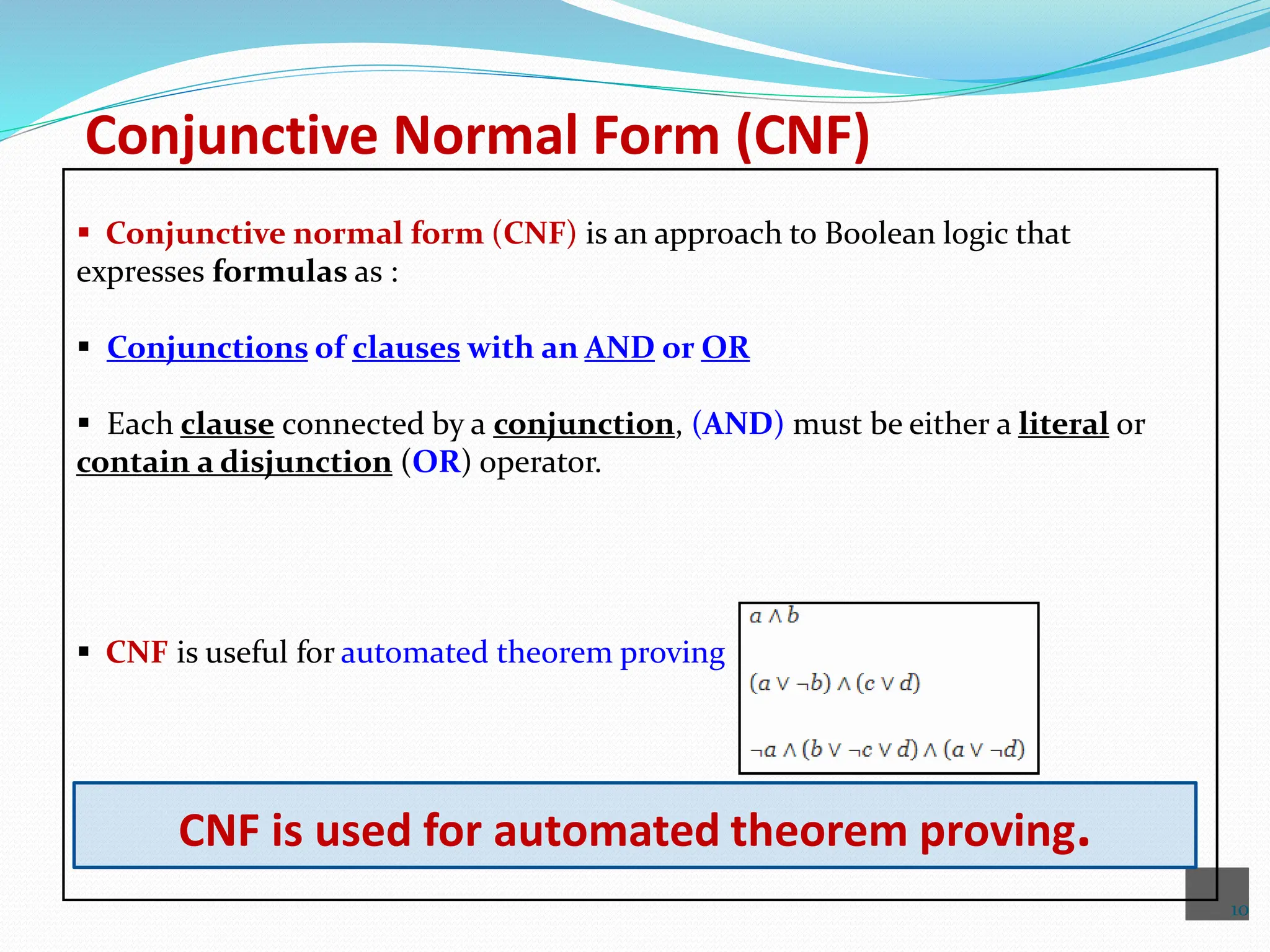 10
Conjunctive Normal Form (CNF)
 Conjunctive normal form (CNF) is an approach to Boolean logic that
expresses formulas as :
 Conjunctions of clauses with an AND or OR
 Each clause connected by a conjunction, (AND) must be either a literal or
contain a disjunction (OR) operator.
 CNF is useful for automated theorem proving
CNF is used for automated theorem proving.
 