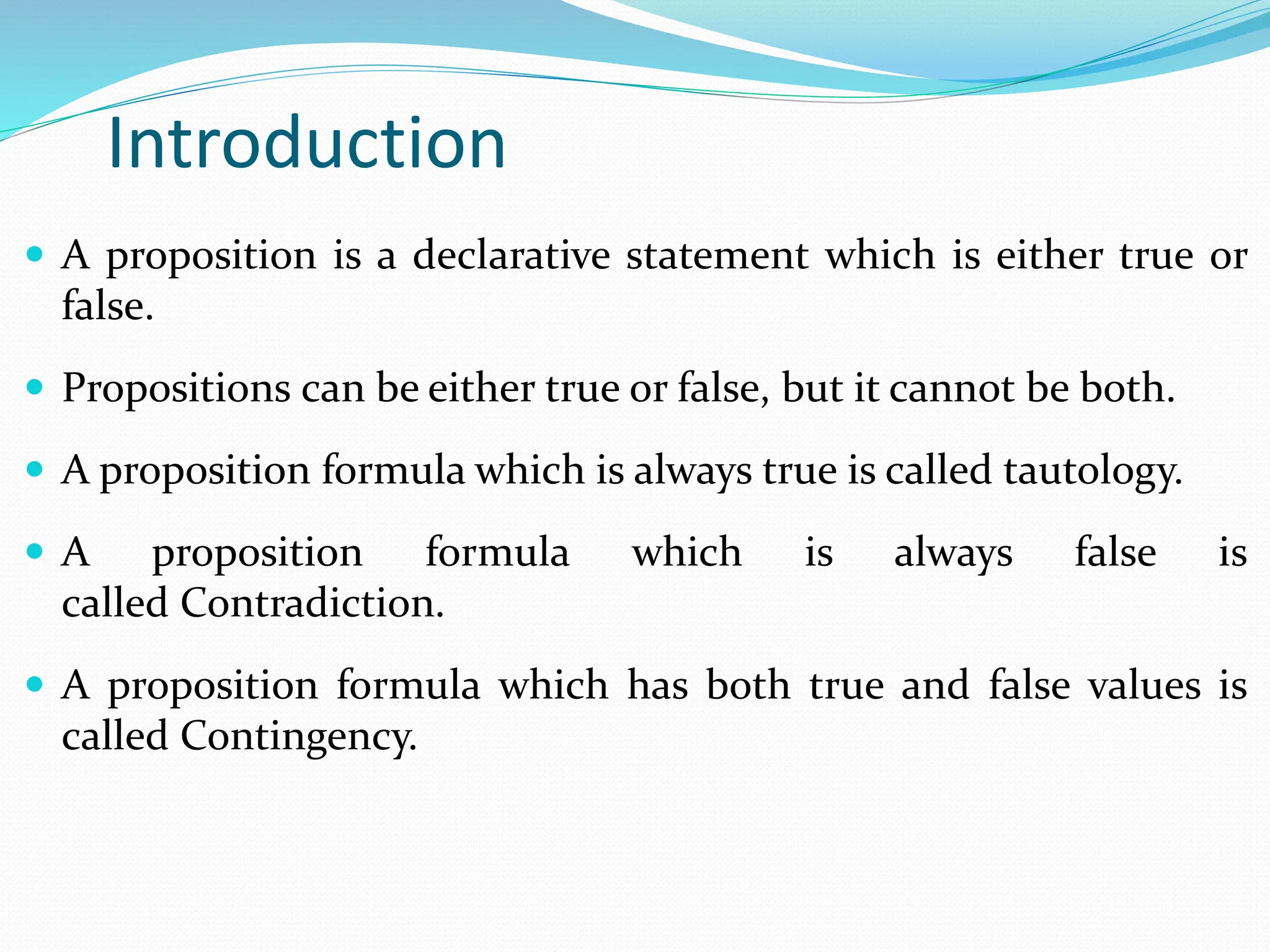 Introduction
 A proposition is a declarative statement which is either true or
false.
 Propositions can be either true or false, but it cannot be both.
 A proposition formula which is always true is called tautology.
 A proposition formula which is always false is
called Contradiction.
 A proposition formula which has both true and false values is
called Contingency.
 